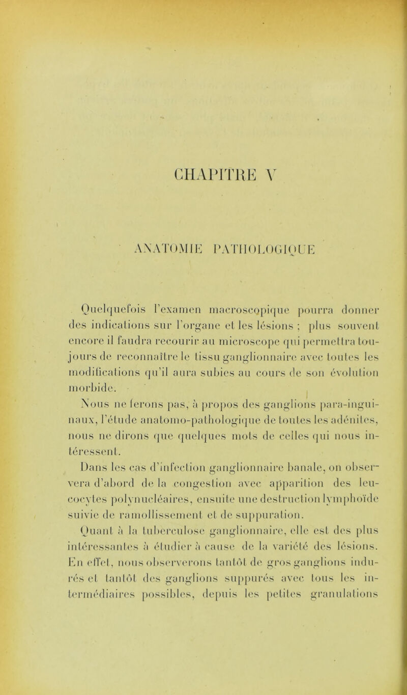 ANATOMIE PATHOLOGIQUE Quelquefois l’examen macroscopique pourra donner des indications sur l’organe el les lésions ; plus souvent encore il faudra recourir au microscope qui permettra tou- jours de reconnaître le tissu ganglionnaire avec toutes les modifications qu’il aura subies au cours de son évolution morbide. Nous ne ferons pas, à propos des ganglions para-ingui- naux, l’étude anatomo-pathologique de toutes les adénites, nous ne dirons que quelques mots de celles qui nous in- téressent. Dans les cas d’infection imimdionnaire banale, on obser- vera d’abord de la congestion avec apparition des leu- cocytes polynucléaires, ensuite une destruction lymphoïde suivie de ramollissement et de suppuration. Quant à la tuberculose ganglionnaire, elle est des plus intéressantes à étudiera cause de la variété des lésions. En effet, nous observerons tantôt de gros ganglions indu- rés et tantôt des ganglions suppurés avec tous les in- termédiaires possibles, depuis les petites granulations