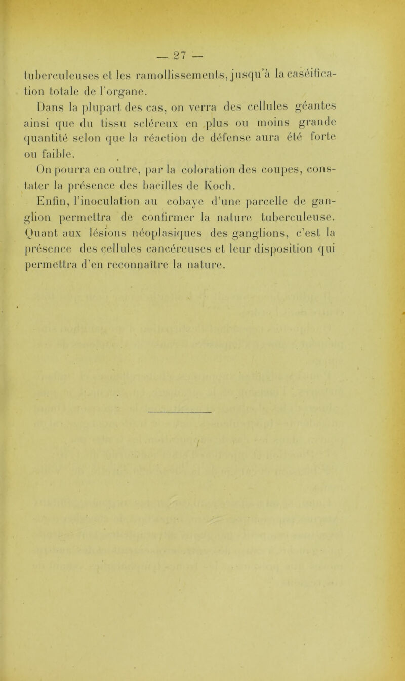 tuberculeuses et les ramollissements, jusqu’à la caséifica- tion totale de l’organe. Dans la plupart des cas, on verra des cellules géantes ainsi que du tissu scléreux en plus ou moins grande quantité selon que la réaction de défense aura été forte ou faible. On pourra en outre, par la coloration des coupes, cons- tater la présence des bacilles de Koch. Enfin, l’inoculation au cobaye d’une parcelle de gan- glion permettra de confirmer la nature tuberculeuse. Quant aux lésions néoplasiques des ganglions, c’est la présence des cellules cancéreuses et leur disposition qui permettra d’en reconnaître la nature.