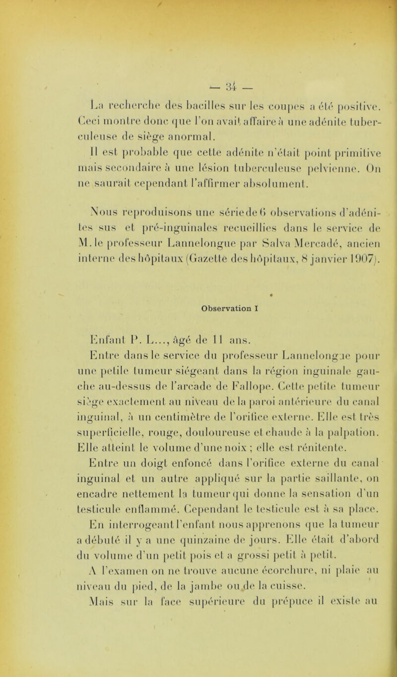 La recherche des bacilles sur les coupes a été positive. Ceci montre donc que l’on avait affaires une adénite tuber- culeuse de siège anormal. Il est probable que cette adénite n’était point primitive mais secondaire à une lésion tuberculeuse pelvienne. On ne saurait cependant l'affirmer absolument. Nous reproduisons une sériedefl observations d’adéni- tes sus et pré-inguinales recueillies dans le service de M. le professeur Lannelongue par Salva Mercadé, ancien interne des hôpitaux (Gazette des hôpitaux, S janvier 1907). Observation I Enfant P. L...,Agé de 11 ans. Entre dans le service du professeur Lannelongue pour une petile tumeur siégeant dans la région inguinale gau- che au-dessus de l’arcade de Fallope. Cette petite tumeur siège exactement au niveau delà paroi antérieure du canal inguinal, à un centimètre de l’orilice externe. Elle est très superficielle, rouge, douloureuse et chaude à la palpation. Elle atteint le volume d’une noix ; elle est rénitente. Entre un doigt enfoncé dans l'orifice externe du canal inguinal et un autre appliqué sur la partie saillante, on encadre nettement la tumeur qui donne la sensation d’un testicule enflammé. Cependant le testicule est à sa place. En interrogeant l’enfant nous apprenons que la tumeur a débuté il y a une quinzaine de jours. Elle était d’abord du volume d’un petit pois et a grossi petit à petit. A l’examen on ne trouve aucune écorchure, ni plaie au < niveau du pied, de la jambe ou de la cuisse. Mais sur la face supérieure du prépuce il existe au