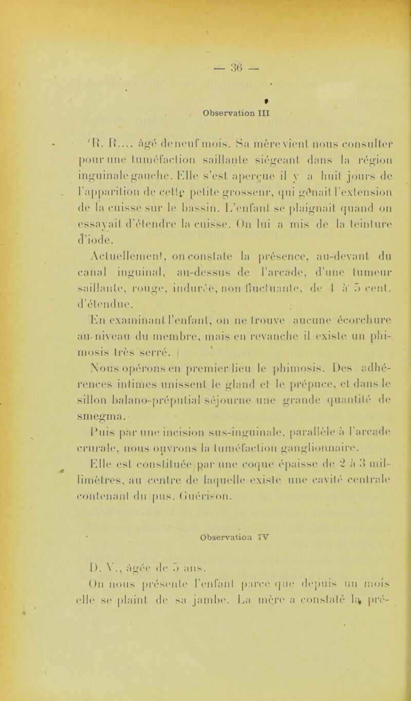 Observation III Mb I»— âgé de neuf mois. Sa mère vient nous consulter pour une tuméfaction saillante siégeant dans la région inguinale gauche. 1*]lie s’est aperçue il y a huit jours de l’apparition de celly petite grosseur, qui gênait l'extension de la cuisse sur le bassin. L'enfant se plaignait quand on essayait d’étendre la cuisse. On lui a mis de la teinture d’iode. Actuellement, on constate la présence, au-devant du canal inguinal, au-dessus de l’arcade, d'une tumeur saillante, rouge, indurée, non fluctuante, d<- 1 à' o cent, d’étendue. En examinant Teniant, on ne trouve aucune écorchure au-niveau du membre, mais en revanche il existe un phi- mosis très serré, i Nous opérons en premier lieu le phimosis. Des adhé- rences intimes unissent le gland et le prépuce, et dans le sillon balano-préputial séjourne une grande quantité de smegma. o buis par une incision sus-inguinale, parallèle à l'arcade crurale, nous ouvrons la tuméfaction ganglionnaire. Elle est constituée par une coque épaisse de 'é à 3 mil- limètres, au centre de laquelle existe une cavité centrale contenant du pus. Ouérison. • Observation IV 1 ). \ ., âgée de •> ans. On nous présente l'enfant parce que depuis un mois elle se plaint de sa jambe. La mère a constaté ht pré-