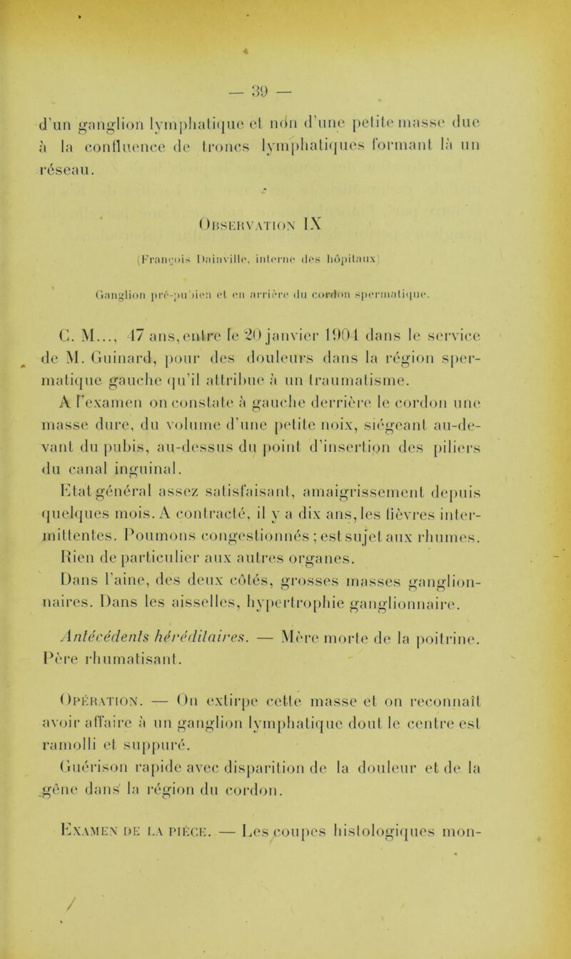 4 — 39 — d’un ganglion lymphatique et ndn d une petite masse due à la confluence de troncs lymphatiques formant là un réseau. Observation IX (François Rainville, interne des hôpitaux! Ganglion prè-pu'tien et en arrière du cordon spermatique. C. M..., 47 ans,entre le 20 janvier 1904 dans le service de M. Guinard, pour des douleurs dans la région sper- matique gauche qu’il attribue à un traumatisme. A l’examen on constate à gauche derrière le cordon une masse dure, du volume d’une petite noix, siégeant au-de- vant du pubis, au-dessus dit point d'insertion des piliers du canal inguinal. Etat général assez satisfaisant, amaigrissement depuis quelques mois. A contracté, il y a dix ans, les lièvres inter- mittentes. Poumons congestionnés ; est sujet aux rhumes. Rien de particulier aux autres organes. Dans l’aine, des deux côtés, grosses masses ganglion- naires. Dans les aisselles, hypertrophie ganglionnaire. Antécédents héréditaires. — Mère morte de la poitrine. Père rhumatisant. Opération. — On extirpe cette masse et on reconnaît avoir affaire à un ganglion lymphatique dont le centre est ramolli et suppuré. Guérison rapide avec disparition de la douleur et de la gêne dans' la région du cordon. Examen de la pièce. — Les coupes histologiques mon- /