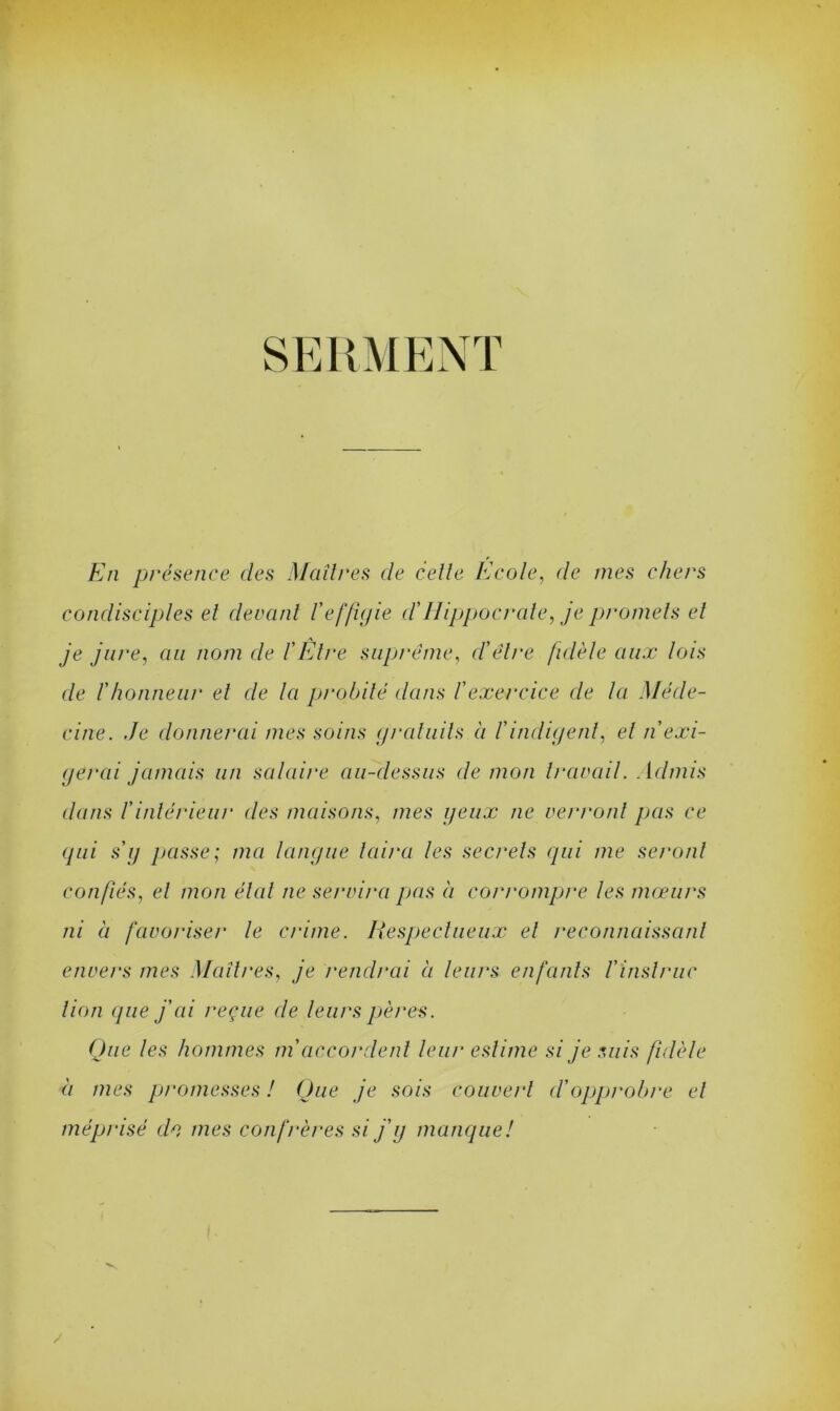SERMENT En présence des Maîtres de celle Ecole, de mes chers condisciples el devant l'effigie cl'Hippocrate, je promets el je jure, au nom de l'Etre suprême, cl'être fidèle aux lois cle l'honneur et de la probité dans l'exercice cle la Méde- cine. .Je donnerai mes soins gratuits à l'indigent, el n'exi- gerai jamais un salaire au-dessus de mon travail. . Idmis dans l'intérieur des maisons, mes yeux ne verront pas ce (pii s'y passe; ma langue luira les secrets qui me seront confiés, el mon élut ne servira pas à corrompre les mœurs ni à favoriser le crime. Iiespectueux el reconnaissant envers mes Maîtres, je rendrai à leurs enfants l'ïnstruc lion que j'ai reçue cle leurs pères. Que les hommes m'accordent leur estime si je suis fidèle à mes promesses ! Que je sois couvert d'opprobre el méprisé do mes confrères si j’y manque! ■