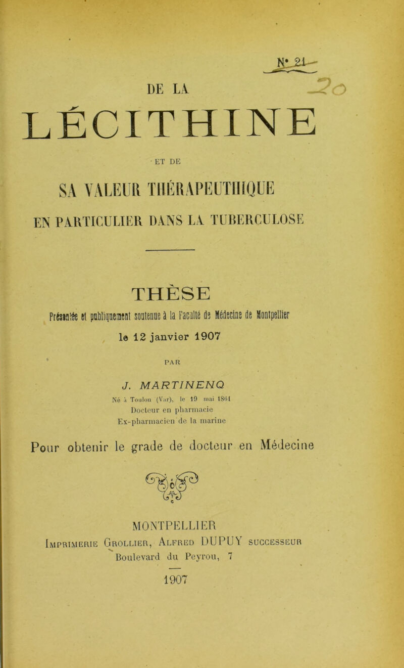 Hr2l^ DE LV LÉCITHINE ET DE SA VAUTlll TIIKUAIMTTIIIQUE EN PAKTICULIER DANS L V TUlîEllCULOSE THÈSE PrfaMîéç îl pnlilipenisnl soalenue à la Facallé ds Médsclne de MontpelllBr le 12 janvier 1907 PAR J. MARTINENQ Né à Toulon (V;ir), le 19 mai 1801 Docteur en pliarmacie Ex-pharmacien cio la marine Pour obtenir le grade de docteur en Médecine MONTPKLLIER Imprimerie Grollier, Alfred 1)UPU\ successeur ■*S Boulevard du Peyrou, 7 1907