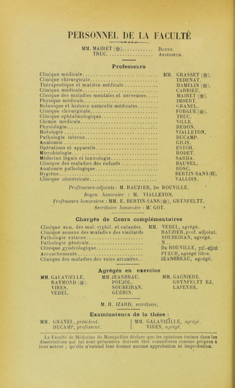 PERSONNEI. DE l.A FACULTÉ MM. MAIRET (#) UoiE.t. THUC Assesseür. Professeurs Clinique médicale xMM. GHASSET (^). Clinique chirurgicale TEÜENAT. Thérapeutique et matière médicale IIAMELIN Clinique, médicale CAItHIEU. Clinique des maladies mentales et nerveuses MAIRET (^). Physique médicale IjMDERT. Botanique et histoire naturelle médicales (.BANEL. Clinique chiiurgicale EOI{GUE(:^). Clinique ophtalmologique TRUC. Chimie médicale VlLd.E. Physiologie IIEÜON. Histologie VIALLETOiT. t'athologie interne UUCAMP. Anatomie (!IUS. Opérations et appareils ESTOR. Microbiologie ROUET. Médecine légale et toxicologie SARÜA. Clinique des maladies des enfants BAUVEL. Anatomie pathologique BOSC. Hygiène RERTIN-SANS (H). Clinique obstétricale VALI.OIS. Professeurs-adjoints : M. RAUZIER, De ROUVILLE. Doyen honoraire : .M. \TALI>ETOi\. Professeurs honoraires : MM. E. BERTIN-SANS , GRYiNEELTT. Secrétaire honoraire : M.' GOT. * Chargés de Cours complémentaires Clinique ann. des mal. .«yphil. et cutanées. MM. VEDEL, agrégé. Clinique annexe des maladies des vieillards RAUZIER, prof, adjoint. Palhülogie externe SOUBEIRAiN, agrégé. Palhologie générale N... Clinique gynécologique De ROUVILLE, prof.-adjoint Accouchements PUECH, agrégé libre. Clinique des maladies des voies urinaires.. JEAiNBREAU, agrégé. Agrégés en exercice MM.GAI.AVIELLE. MM.JEAiNBRAU. MM. GAGNIERE. RAYMOND f:^). POUJOL. GRYNEELTT Ed. VIRES. SOUBEIRAN. LAPEYRE. VEUEL. GUERIN. M. H. IZARD, secrétaire, Examinateurs de la thèse : MM. C.nA^E]., président. MM. GALAVIFTILLE, a/jréyé. UUCAMP, professeur. . VIRES, ayrégé. La Faculté do Médecine de Montpellier déclare que les opinions émises dans les dissertations qui lui sont présentées doivent être considérées comme propres à leur auteur ; qu’elle n'entend leur donner aucune approbation ni improbation.