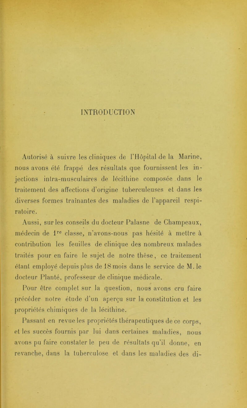 INTRODUCTION Autorisé à suivre les cliniques de rilôpital de la Marine, nous avons été frappé des résultats que fournissent les in- jections intra-musculaires de lécithine composée dans le trailement des affections d’origine tuberculeuses et dans les diverses formes traînantes des maladies de l’appareil respi- ratoire. Aussi, sur les conseils du docteur Palasne de Champeaux, médecin de D® classe, n’avons-nous pas hésité à mettre à contribution les feuilles de clinique des nombreux malades traités pour en faire le sujet de notre thèse, ce traitement étant employé depuis plus de ISmois dans le service de M. le docteur IManté, professeur de clinique médicale. Pour être complet sur la question, nous avons cru faire précéder noire étude d’un aperçu sur la constitution et les propriétés chimiques de la lécithine. Passant en revue les propriétés thérapeutiques de ce corps, et les succès fournis par lui dans certaines maladies, nous avons pu faire constater le peu de résultats qu'il donne, en revanche, dans la tuberculose et dans les maladies des di-