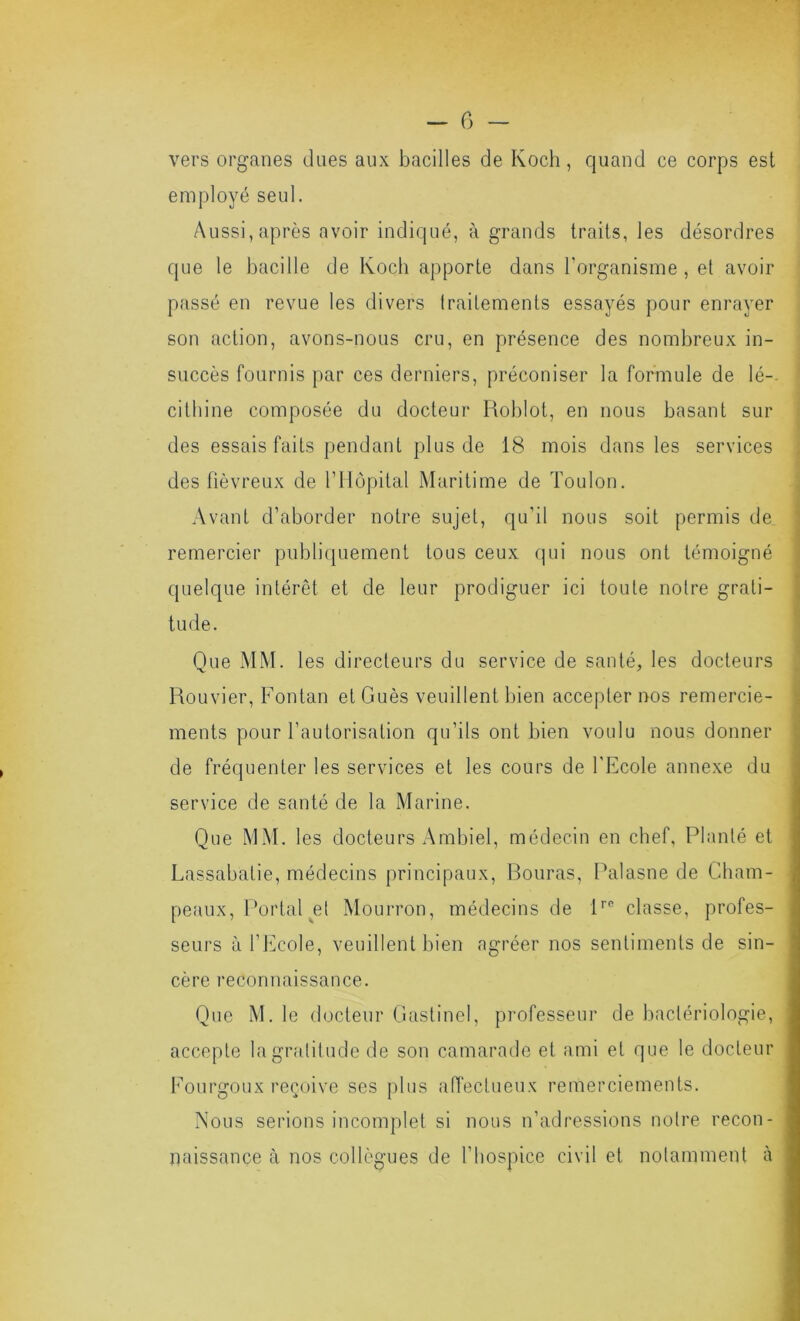 - G - vers organes dues aux bacilles de Koch, quand ce corps est employé seul. Aussi, après avoir indiqué, à grands traits, les désordres que le bacille de Koch apporte dans l’organisme , et avoir passé en revue les divers traitements essayés pour enrayer son action, avons-nous cru, en présence des nombreux in- succès fournis par ces derniers, préconiser la formule de lé-- cithine composée du docteur Roblot, en nous basant sur des essais faits pendant plus de 18 mois dans les services des fiévreux de l’Ilopital Maritime de Toulon. Avant d’aborder notre sujet, qu’il nous soit permis de remercier publiquement tous ceux qui nous ont témoigné quelque intérêt et de leur prodiguer ici toute notre grati- tude. Que MM. les directeurs du service de santé, les docteurs Rouvier, Fontan et Gués veuillent bien accepter nos remercie- ments pour l’autorisation qu’ils ont bien voulu nous donner de fréquenter les services et les cours de l’Ecole annexe du service de santé de la Marine. Que MM. les docteurs Ambiel, médecin en chef, Planté et Lassabatie, médecins principaux, Rouras, Palasne de Cham- peaux, Portai ^et Mourron, médecins de 1''° classe, profes- seurs à l’Ecole, veuillent bien agréer nos sentiments de sin- cère reconnaissance. Que M. le docteur Gastinel, professeur de bactériologie, accepte la gratitude de son camarade et ami et que le docteur Eourgoux reçoive ses plus aiïectueux remerciements. Nous serions incomplet si nous n’adressions notre recon- naissance à nos collègues de l’hospice civil et notamment à