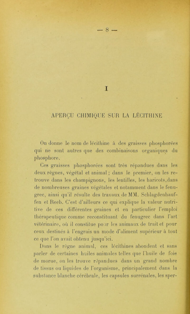 I APEBÇU CIIIMIOCE SUR LA LÉCITHINE On (Joiino 1-e nom de lécithine à des j^raisses [)hosphorées qui ne sont autres que des combinaisons organiques du phosphore. Ces graisses phosphorées sont très répondues dans les deux règnes, végétal et animal ; dans le premier, on les re- trouve dans les champignons, les lentilles, les haricots,dans de nombreuses graines végétales et notamment dans le fenu- grec, ainsi (|u’il résulte des travaux de MM. Schlagdenhauf- fen et Keeh. C’est d’ailleurs ce qui cxj)lique la valeur nutri- tive de ces dilTérentes graines et en particulier l’emploi thérapeuti(jue comme reconstituant du fenugrec dans l’art vétérinaire, où il constitue po.ir les animaux de traite! pour ceux destinés à l’engrais un mode d’aliment supérieur à tout ce que l’on avait obtenu jusqu’ici. I)ans le règne animal, ces Iccithines abondent et sans parler de certaines huiles animales telles (jue riiuile de foie de morue, on les trouve répandues dans un grand nombre de tissus ou li(piides de l'organisme, principalement dans la substance blanche cérébrale, les capsules surrénales, les sper-