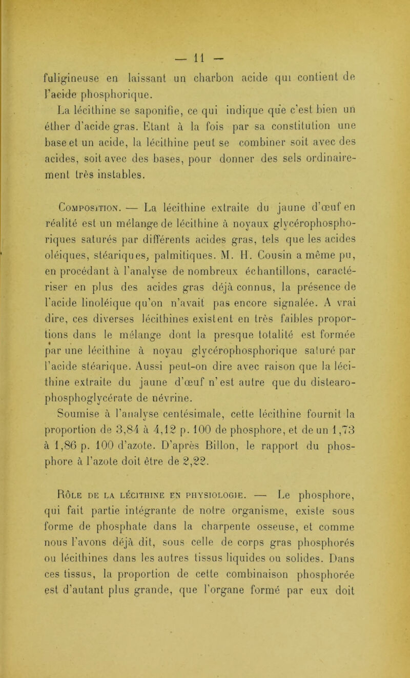 fuligineuse en laissant un charbon acide qui contient de l’acide phosphorique. La lécithine se saponifie, ce qui indique que c’est bien un éther d’acide gras. Etant à la fois par sa constitution une base et un acide, la lécithine peut se combiner soit avec des acides, soit avec des bases, pour donner des sels ordinaire- ment très instables. Composjtion. — La lécithine extraite du jaune d’œuf en réalité est un mélange de lécithine à noyaux glycérophospho- riipies saturés par différents acides gras, tels que les acides oléiques, stéariques, palmitiques. M. H. Cousin a même pu, en procédant à l'analyse de nombreux échantillons, caracté- riser en plus des acides gras déjà connus, la présence de l'acide linoléique qu'on n’avait pas encore signalée. A vrai dire, ces diverses lécithines existent en très faibles propor- tions dans le mélange dont la presque totalité est formée par une lécithine à noyau glycérophosphorique saturé par l’acide stéarique. Aussi peut-on dire avec raison que la léci- thine extraite du jaune d’œuf n’est autre que du distearo- phosphoglycérate de névrine. Soumise à l’analyse centésimale, cette lécithine fournit la proportion de 3,84 à 4,12 p. 100 de phosphore, et de un 1,73 à 1,86 p. 100 d’azote. D’après Billon, le rapport du phos- phore à l’azote doit être de 2,22. Rôle de la lécithine en physiologie. — Le phosphore, qui fait partie intégrante de notre organisme, existe sous forme de phosphate dans la charpente osseuse, et comme nous l'avons déjà dit, sous celle de corps gras phosphorés ou lécithines dans les autres tissus liquides ou solides. Dans ces tissus, la proportion de cette combinaison phosphorée est d’autant plus grande, que l’organe formé par eux doit