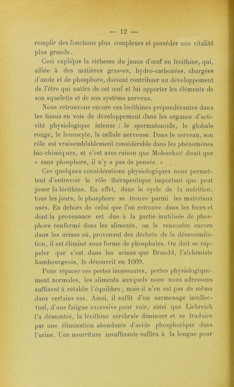 remplir des fonctions plus complexes et posséder une vitalité plus grande. Ceci explique la richesse du jaune d’œuf en lécithine, qui, alliée à des matières grasses, hydro-carbonées, chargées d’azote et de phosphore, doivent contribuer au développement de l’être qui naîtra de cet œuf et lui apporter les éléments de son squelette et de son système nerveux. Nous retrouvons encore ces lécilhines prépondérantes dans les tissus en voie de développement dans les organes d’acti- vité physiologique intense : le spermatozoïde, le globule rouge, le leucocyte, la cellule nerveuse. b)ans le cerveau, son rôle est vraisemblablement considérable dans les phénomènes bio-chimiques, et c’est avec raison que Moleschott disait que (( sans phosphore, il n’y a pas de pensée. » Ces quelques considérations physiologiques nous permet- tent d’entrevoir le rôle thérapeutique important que peut jouer la lécithine. Kn effet, dans te cycle de la nutrition, tous les jours, le phosphore se trouve parmi les matériaux usés. En dehors de celui que l’on retrouve dans les feces et dont la provenance est due à la partie inutilisée de phos- phore renfermé dans les aliments, on le rencontre encore dans les urines où, provenant des déchets de la désassimila- tion, it est éliminé sous forme de phosphates. On doit se rap- peler que c’est dans les urines que Brandd, l’alchimiste hambourgeois, le découvrit en 1669. Pour réparer ces pertes incessantes, pertes physiologique- ment normales, les aliments auxquels nous nous adressons suffisent à rétablir l’équilibre; mais il n’en est pas de même dans certains cas. Ainsi, il suffit d’un surmenage intellec- tuel, d’une fatigue excessive pour voir, ainsi que laebreich l’a démontré, la lécithine cérébrale diminuer et se traduire par une élimination abondante d’acide phosphorique dans l’urine. Une nourriture insuffisante suffira à la longue pour