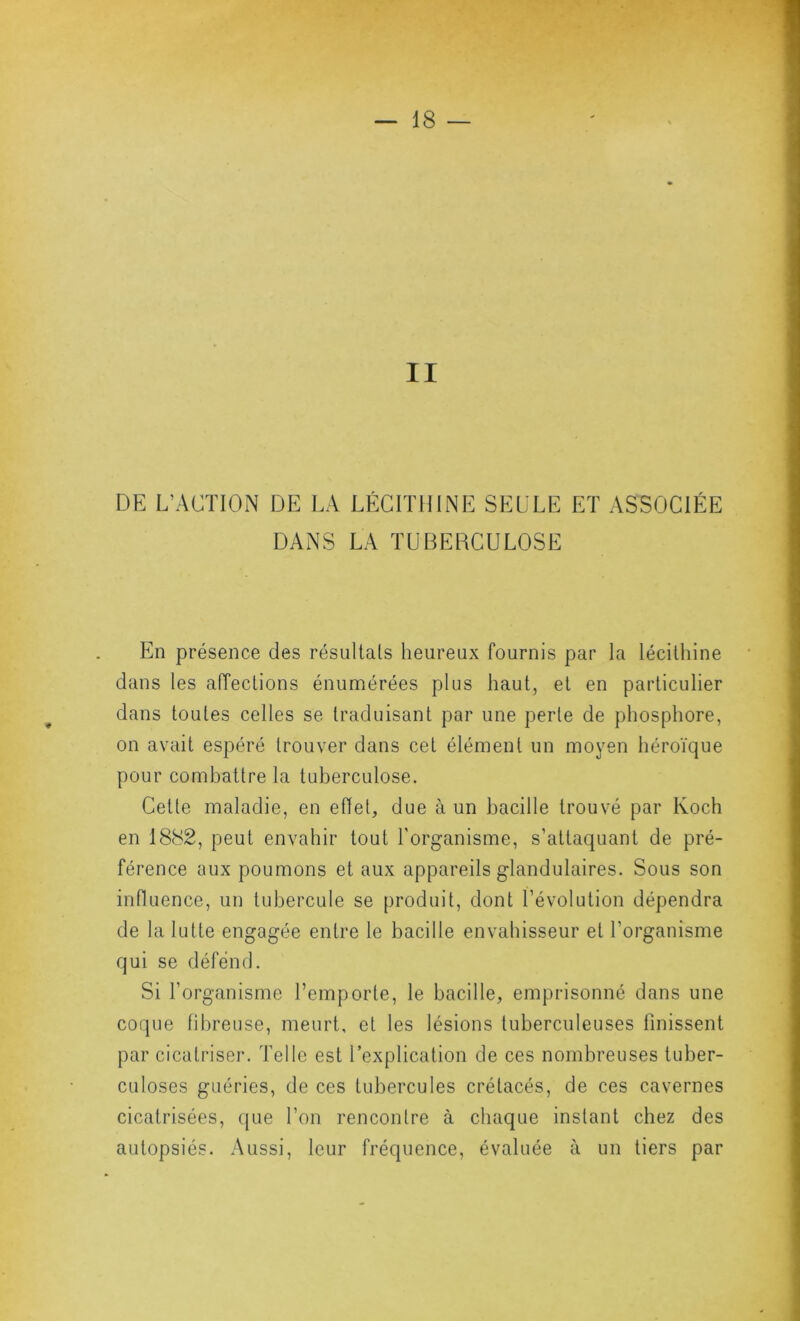 II DE L’ACTION DE LA LÉCITHINE SELLE ET ASSOCIÉE DANS LA TUBERCULOSE En présence des résultats heureux fournis par la lécithine dans les aiïections énumérées plus haut, et en particulier dans toutes celles se traduisant par une perte de phosphore, on avait espéré trouver dans cet élément un moyen héroïque pour combattre la tuberculose. Cette maladie, en ellet, due à un bacille trouvé par Koch en 1882, peut envahir tout l’organisme, s’attaquant de pré- férence aux poumons et aux appareils glandulaires. Sous son influence, un tubercule se produit, dont l’évolution dépendra de la lutte engagée entre le bacille envahisseur et l’organisme qui se défend. Si l’organisme l’emporte, le bacille, emprisonné dans une coque fibreuse, meurt, et les lésions tuberculeuses finissent par cicatriser. Telle est l’explication de ces nombreuses tuber- culoses guéries, de ces tubercules crétacés, de ces cavernes cicatrisées, que l’on rencontre à chaque instant chez des autopsiés. Aussi, leur fréquence, évaluée à un tiers par