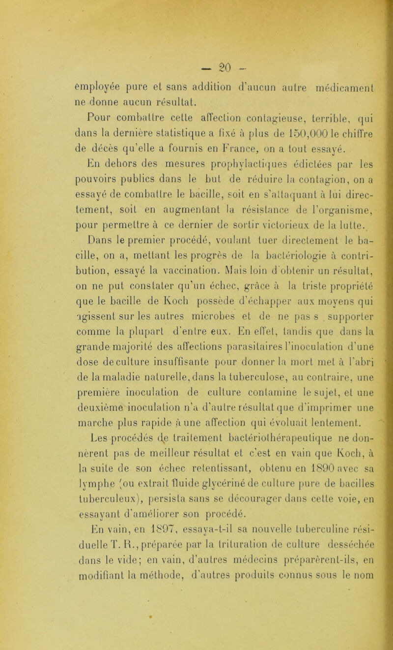 - 50 - employée pure et sans addition d’aucun autre médicament ne donne aucun résultat. Pour combattre cette aiïection contagieuse, terrible, qui dans la dernière statistique a, lixé à plus de 150,0001e cbilTre de décès qu’elle a fournis en France, on a tout essayé. En dehors des mesures prophylactiques édictées par les pouvoirs publics dans le but de réduire la contagion, on a essayé de combattre le bacille, soit en s’altaipiant à lui direc- tement, soit en augmentant la résistance de l’organisme, pour permettre à ce dernier de sortir victorieux de la lutte. Pans le premier procédé, voulant tuer directement le ba- cille, on a, mettant les progrès de la bactériologie à contri- bution, essayé la vaccination. Mais loin d'obtenir un résultat, on ne put constater qu’un échec, grâce à la triste propriété que le bacille de Koch possède d’échapper aux moyens qui agissent sur les autres microbes et de ne })as s supporter comme la plupart d’entre eux. En effet, tandis que dans la grande majorité des affections parasitaires l’inoculation d’une dose decLilture insuffisante pour donner la mort met à l’abri de la maladie naturelle, dans la tuberculose, au contraire, une première inoculation de culture contamine le sujet, et une deuxième inoculation Ji’a d'autre résultat que d’imprimer une marche plus rapide aune affection qui évoluait lentement. Les procédés d,e traitement bactériothérapeutique ne don- nèrent pas de meilleur résultat et c’est en vain que Koch, à la suite de son échec retentissant, obtenu en 1890 avec sa lymphe (ou extrait fluide glycériné de culture pure de bacilles tuberculeux), persista sans se décourager dans cette voie, en essayant d'amélioi’er son procédé. fin vain, en 1807, essaya-t-il sa nouvelle tuberculine rési- duelle T. H., préparée j)ar la trituration de culture desséchée dans le vide; en vain, d’autres médecins pré[)arèrent-ils, en modifiant la méthode, d'autres proiluils connus sous le nom