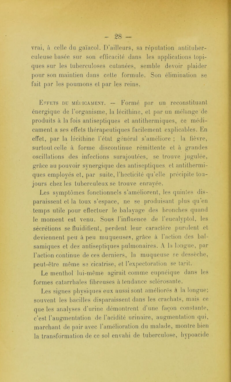 vrai, à celle du gaïacol. Tl'ailleurs, sa réputation anlituljer- culeuse basée sur son efficacité dans les applications topi- ques sur les tuberculoses cutanées, semble devoir plaider pour son maintien dans cette fonnule. Son élimination se fait j)ar les poumons et par les reins. Iv-’FETS DU MÉi iCAMENT. — Fomié piir UD recoiistituaiTt énergique de l’organisme, la lécithine, et par un mélange de produits à la fois antiseptiques et antithermifjues, ce médi- cament a ses efiets tbérapeuticpies facilement explicables. Fn effet, par la lécithine l’état général s’améliore ; la fièvre, surtout celle à forme discontinue rémittente et à giaindes oscillations des infections surajoutées, se trouve jugulée, grâce au pouvoir synergi([ue des antisej)tiques et (‘intithermi- ques employés et, par suite, l’hecticité (ju’elle [U'écipite tou- jours chez les tuberculeux se trouve enrayée. Les symptômes fonctionnels s’améliorent, les (jointes dis- paraissent et la toux s’espace, ne se produisant plus qu’en temps utile pour efiectuer le balayage des bronches (juaml le moment est venu. Sous l’intluence de l’eucalyptol, les sécrétions se fluidifient, perdent leur caractère pondent et deviennent peu à peu muqueuses, grâce à l’action des bal- samiques et des antisepticjues pulmonaires. A la longue, par l’action continue de ces derniers, la muqueuse se dessèche, peut-être même se cicatrise, et l’expectoration se tai'it. Le menthol lui-même agirait comme eupnéique dans les formes catarrhales til)reuses à tendance sclérosante. Les signes pbysi(jues eux aussi sont améliorés à la longue; souvent les bacilles disparaissent dans les crachats, mais ce que les analyses d'urine démontrent d’une laçon constante, c’est l’augmentation de l'acidité urinaire, augmentation qui, marchant de [)air avec l’amélioration du malade, montre bien la transformation de ce sol envahi de tuberculose, hypoacide