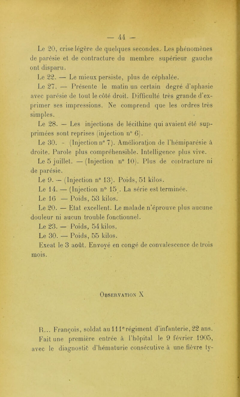 Le 20, crise légère de quelques secondes. Les phénomènes de parésie et de contracture du membre supérieur gauche ont disparu. l.e 22. — Le mieux persiste, plus de céphalée. Le 27. — Présente le matin un certain degré d’aphasie avec parésie de tout le côté droit. I^ifficulté très grande d’ex- primer ses impressions. Ne comprend que les ordres très simples. Le 28. — Les injections de lécithine qui avaient été sup- primées sont reprises (injection n° 6). Le 30. - (Injection n° 7). Amélioration de l'hémiparésie à droite. Parole plus compréhensible. Intelligence plus vive. Le 5 juillet. — (Injection n° 10). Plus de contracture ni de parésie. Le 9. ■— (Injection n° 13). Poids, 51 kilos. Le 14. — (Injection n^ 15^. La série est terminée. Le 16 — Poids, 53 kilos. Le 20. — Etat excellent. Le malade n’éprouve plus aucune douleur ni aucun trouble fonctionnel. Le 23. — Poids, 54 kilos. Le 30. — Poids, 55 kilos. Exeat le 3 août. Envoyé en congé de convalescence de trois mois. Observation X 14... Erançois, soldat au lll^régiment d’infanterie, 22 ans. Eait une première entrée à l’hôpital le 9 février 1905, avec le diagnostic d’hématurie consécutive à une fièvre ty-