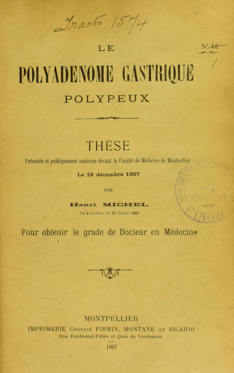 N LE POLYPEUX THÈSE Présentée et publiquement soutenue devant la Faculté de Médecine de Montpellier Le 16 décembre 1907 PAR TJ Heixri IVtlGMEÎX^ V / T Né à Lodève, le 2*2 Juillet 1S82 Pour obtenir le grade de Docteur en Médecine MONTPELLIER IMPIUMEKIE Gustave Flt^MlN, MONTANE et SICAltDl Hue Ferdinand-Fabre el (Juai du Verdanson 1907