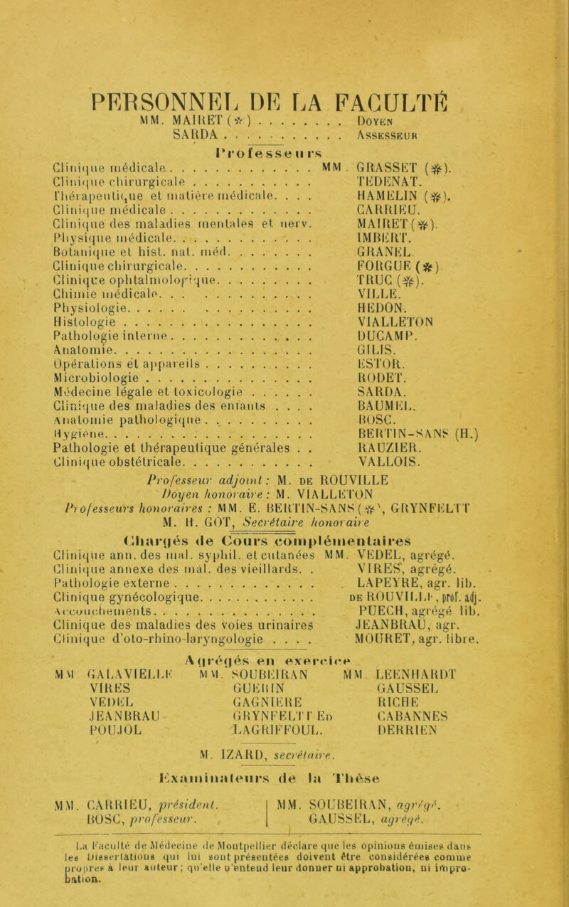 PERSONNEL DE [.A FACULTE MM. MÂIItET(*) Doykn SâRDA Assksskur l*ro f e sse II rs Clini(iue médicale MM . GRASSET Clinique cliiriirgicale TEDIÜNAT. ri(éia|)enli<jUe et matière médicale. . . . HAMELIN CliMi(|iie médicale CARRIEU. Clini(jiie des maladies mentales et nerv. MAIRET(^). Pliysi(jne médicale IMRER'I’. Bütani(ine et hist. nal. méd GRANEL, Clinique chirurgicale FORGUE (*) Clini(iue ophtalmologi'.|ue TRUC (^). Chimie médicale VILLE. Physiologie REDON. Histologie VIALLETON Pathologie interne DUCAMP. Anatomie GILIS. Opérations et ajipareils liSTOR. Microbiologie RODET. Médecine légale et toxicologie SARDA. Clinique des maladies des entanis .... BAUMI'IL. •Anatomie pathologique . ., BOSC. Hygiène BEMTIN-SANS (H.) Pathologie et thérapeutique générales . . RAÜZIER. Clitîique obstétricale VALLOIS. Professeur adjoint: M. de ROUVILLE Doyen honoraire: M. VIALLETON Pi ojesseurs honoraires : MM. E. BER'TIN-SANS ( GRYNFTIL'I’T M. H. G()T, Secrétaire honoraire (lliaïqiés de Cours coinpléiiieiilaii'es Clini(jue ann. des mal. syphil. et cutanées MM. VEDEL, agrégé. Clini<ine annexe des mal. des vieillards. . VIRES, agrégé. Pathologie externe L.APEYRE, agr. lib. Clinique gynécologique de ROUVILLI', prof. adj. Arcouctiements PUECH, agrégé lib. Clinique des maladies des voies urinaires .lEANBRAU, agr. Clinique d’oto-rhino-laryngologie .... MOlJRET, agr. libie. A(|i’«»(|és en exenOce MVl GALAYIELLE M \l.'SOÜREI RA N MM LEENHARDT VIRES GUElilN GAUSSEL VEDEL GAGNIEBE RICHE .lEANBRAU GHYNEEL'I T En CABANNES POU.IOL LAGRIFFÜUL. DERRIEN M. IZARD, secrélaire. P^xaininaleurs de la 'l'hè.se .MM. CARRIEU, président. MM. SOUBEIRAN, BOSC, professeur. GAUSSEL, ayréyé. l.a T’aciilté de Médecine de Moutpellier déclare (jue les opinions émises dans les Disserlatious qui lui sont présentées doivent être considérées comme propres a leur auteur; qu’elle u’enteud leur donner ni approbation, ni impro- Bation.