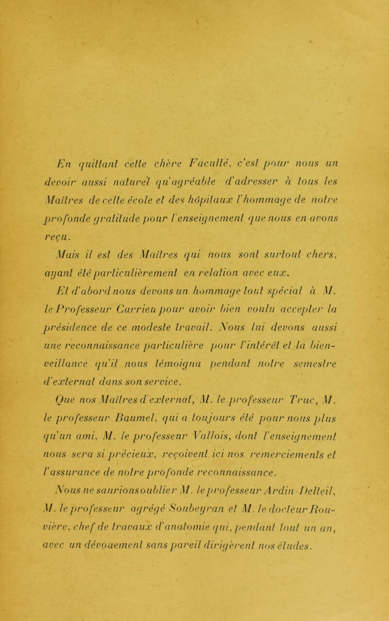 En (jüillanl celle chère Facullé, c’esl pour nous un deuoir aussi nalurel qu agréable d'ad/'esser à lous les Mailres de celle école el des hôpilaux f hommage de noire profonde gralilude pour l'enseignemenl guenons en avons reçu. Mais il esl des Mailres qui nous sonl surloul chers, aganl éléparliculièremenl en relalion avec eux. El d'abord nous devons un hommage loul spécial à M. le Erofesseiu' Carrieu pour avoir bien voulu accepler la présidence de ce modesle Iravail. \oiis lui devons aussi une reconnaissance parliculière pour l'inlérél el la bien- veillance (pi il nous lémoigna pendanl noire semeslre d'exlernal dans son service. Que nos Mailres d exlernal, M. le professeur Truc, M. le professeur Baume f qui a loujours élé pour nous plus qu'un ami. M. le professeur ]xillois, donl renseignemenl nous sera si précieux, reçoivenl ici nos remerciemenls el l'assurance de noire profonde reconnaissance. Xous ne saurionsoiiblier M. le professeur Ardin Delleil. M. le ju'ofessKiu' agrégé Soubeyran el M. le docleiir Bou- vière. chef de Iravaux d'analomie (pii. pendanl loul un an, avec un dévouemenl sans pareil dirigèrenl nos éludes.