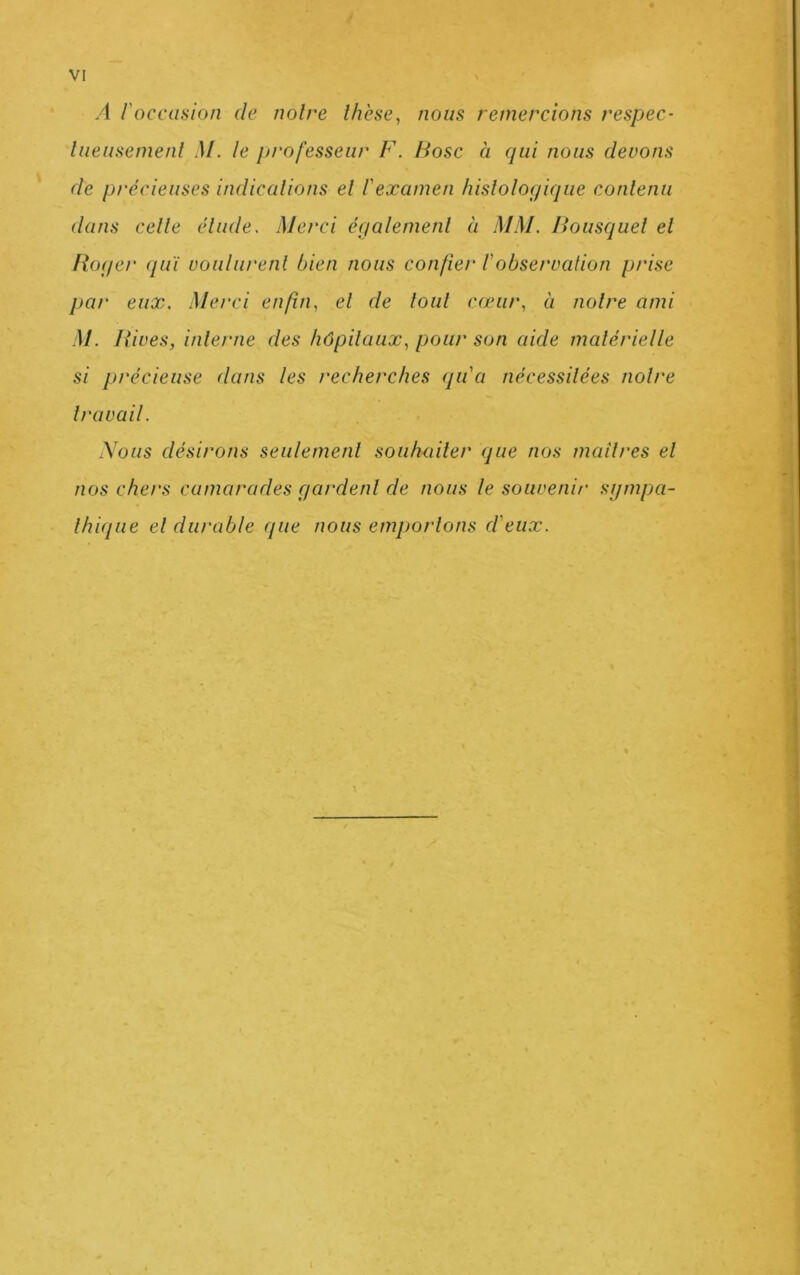 A l'occasion de noire thèse, nous remercions respec- liieiisemenl .)/. le professeur F. Bosc à cpii nous devons de précieuses indicalions el l'examen liislologique contenu (tans cette étude. Merci également à MM. Bousquet et Roger qui voulurent bien nous confier Vobservation prise par eux. Merci enfin, el de tout cœur, à notre ami M. Rives, interne des hôpitaux, pour son aide matérielle si précieuse dans les recherches qu'a nécessitées notre travail. Nous désirons seulement souhaiter que nos maîtres et nos chers camarades gardent de nous le souvenir sijmpa- Ihique el durable que nous emportons d'eux.