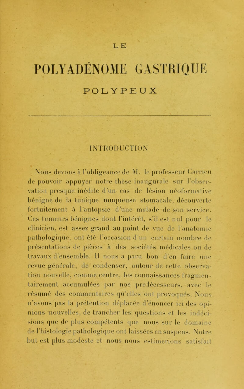 POLY/VDÉNOME GASTHIOUE POLYPEUX INTHOniT/nnN Nous (ievotis à rol)ligeaiicc <.lc M. le [)mrcssem* (>arri(Mi (le püUNoir aj)|)uyei‘ n<3lre llièse inaiigui'cile sur l’ohseï*- valion [)res(juc inédile d’un cas de lésion néororinalive bénigne de la luniijue inu(]ueuse sloniacale, découverte roiiuilcment à laulopsie d’une malade de son service. Ces tumeurs bénignes dont l’inlérêb pour le clinicien, est assez grand au point de vue de ranalomie patli(dogi(|U(p ont été l’occasion d’nn certain nombre d(i pi'ésenlalions de pièces à des sociétés médicales ou de travaux d'ensemble. 11 nous a paru bon d’en Taire une revue générale, de condenser, autour de cette observa- tion nouvelle, comme centre, les connaissances Tragnum- lairemcnt accumulées par nos predéc(;ss(mrs, avec le résumé des commentaires (pi’elles ont j)rovoqués. Nous n’avons |)as la prétention déplacée d’énoncer ici des opi- nions nouvelles, de trancher les (piestions et les indéci- sions (jue d(‘ plus compétents (jue nous sur le domaine de riiistologie patbologi(pie ont laissées en suspens. Notiv but est plus modeste et nous nous estimerions satisTait