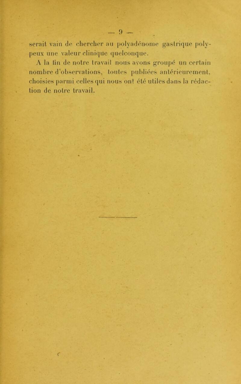 serait vain de cherclicr au polyadénome gastrique |)oly- peux une valeur clini(|uc (pielcoiique. A la üii de notre travail nous as'ons groupe un certain nombre d’observations, toutes publiées antérieurement, choisies j)armi celles qui nous on! été utiles dans la rédac- tion de notre travail.