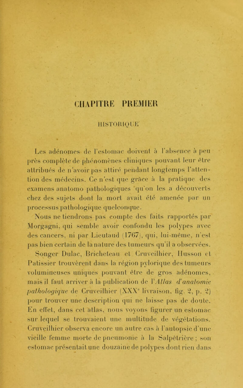 CHAIMTIU: PHEiVllEU » IIISTOIUOUK Les adénomes de l’estomae doivent à rHl)senee à peu [)i*ès complète de phénomènes cliniques pouvanl leur être attribués de n’avoir pas attiré pendant longtemps l’atten- tion des médecins. Ce n’est (pie grâce à la pratique des examens anatomo [)athologiques qu’on les a découverts cliez des sujets dont la mort avait été amenée |)ar un processus pathologiipie quelcomjue. Nous ne tiendrons jias compte des faits i‘ap[)ortés par Morgagni, (jui semble avoir confondu les {(olypes avec des cancers, ni par Lieutaud (17G7j, qui, lui-mème, n’est pas bien certain de la nature des tumeurs (ju’il a observées. Songer Dulac, Bricheteau et Cruveilhier, Ilusson et Pâtissier trouvèrent dans la région pylori(pie des tumeurs volumineuses uni(pies pouvant être de gros adénomes, mais il faut arrivera la publication de lM//as d'analomie palholoffiqiie de Cruveilhier (XXX° livraison, tig. 2, p. *2) [)our trouver une description (]ui ne laisse pas de doute. En effet, dans cet allas, nous voyons (igurer un estomac sui‘ lequel se trouvaient une multitude de végétations. Ci’uveilhier obsei'va encore un autre cas à l’autopsie d’une vieille femme morte de pneumonie à la Salpêtrière ; son estomac [)résentait une douzaine de polypes dont rien dans