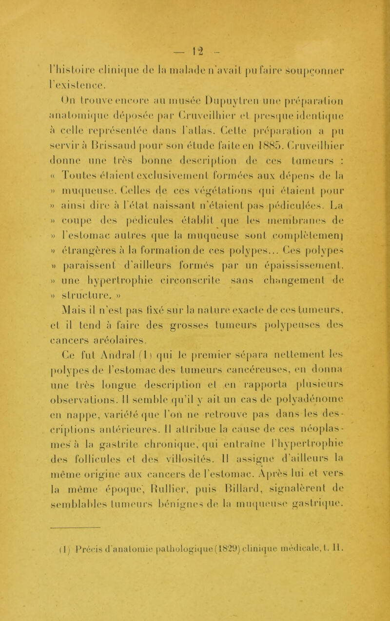 1^2 - l’Iiisloire clini([uc de la malade n’avait pu faire sonpeoniK'r l'e.\isl(Mic(‘. On trouve encoia* au musée Dupiiyti'eii uik‘ préparation aiiatomiipie dép(jsée pai (ùaiveilliii'r et pia'stpie id(‘uLi(pi(' à (udle r(‘présenté(‘ dans l’atlas, (^ette piv|)aration a pu servira llrissaud pour son étude faite eu hScSn. (ù'uveilhier donne une très bonne desei'iption de ces tumeurs : doutes étaientexclusiveim'iit foianées aux dépens de la imnpieuse. ('-elles de ces végétations (pii étaient pour ainsi dire à l’état naissant n’étaient pas pédiculé(“S. I^a » coupe des pédicules établit (pie les membram's de » l’estomac autres (|ue la mmpieuse sont complètemen) » étrangères à la formation de ces polypes... Ces polypes » paraissent d’ailleurs formés par un é])aississement. » une bypertro[)liie circonsiuàte sans changement de » structure. » Mais il n’esl pas fixé sur la natuia* (‘xacte de ces tumeurs, et il tend à faire des grosses tumeurs jiolypeusi's des c a n c e rs a ré o 1 a i re s. (a:; fut Amiral (1) (pii le [iremier sépara uettemeiit les polypes de l’estomac des tumeurs cancéreuses, (*ii donna une très longue descri|)tion et en rajiporta plusieurs observations. Il semble (ju’il y ait un cas d(' polyadéii(3me en nappe, variélé (pie l’on ne retrouve pas dans les des- criptions antérieures. Il attrituie la cause d(' ces néoplas- mes à la gastrite clironi(pie, (pii entraîne l’hypertrophie (h's follicules et des villosités. Il assigne d’ailleurs la « même origiiu' aux cancers de l'estomac. .\près lui et vers la inèiiK' épo(pi('', lîulliei', puis Ibllard, signalèrent de smnblables tunuMirs bénignes d(> la inmpumsi' gastri(pie. (Ij Précis (t'aiuilomic |)aLliülügi<iuc(l8’2(l) clinapie inédicalc, t. 11.