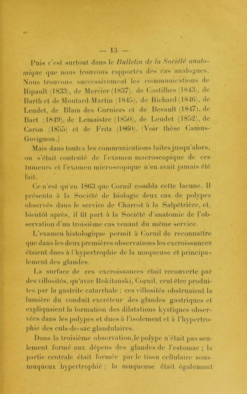 f — 13 — Puis c’est surtout dans le BulleUn de la Société analo- miqiie (jiie nous ti-ouvons l’appoidés des cas analogues. Nous trouvons successivenient les coininunications de HipaulL (1833), de IMerciei-(1837j. de Coslillies (1843;, de . Harth et de Moutard Martin (1815), de Richard ( 18 Id), de Leudet, de Blain des (^-orniers et de Besault (1817), de Bart ; 1819), de Leinaistre (1850), de Leudet (18o2), de Caron (1855) et d(' Fritz (1800). fVoii* thèse Canuis- Govignon.) Mais dans toutes les communications laites jusqu’alors, on s’était cont(Milé‘ de l’c'xamen macroscoj)ique de ces tumeurs et l’examen microscopique n’en avait jamais été la i t. Ce n’est (ju’en 1803 (jue Cornil combla cette lacune. 11 pi’ésenla à la Société de biologie deux cas de polv[)es obseï vés dans le. service de (diarcot à la Salpélidère, et, bientôt après, il lit part à la Société d’anatomie de l’ob- scrvalion d’un h'oisième cas venant du même service. L’examen histologique permit à (iornil de reconnaître (jue dans les deux premières observations les excroissances étaient dues à l'hypertrophie de la muqueuse et principa- lement des glandes. La surface de ces excroissances était recouverte par des villosités, (pi’avec BoUitanski, Cojaiil, crut être produi- tes par la gastrite catarrhale ; ces villosités obstruaient la lumière du conduit excréteur des glandes gastriques et expliquaient la formation des dilatations kystiques obser- vées dans les polypes et dues à l’isolement et à l’hypertro- phie des culs-de-sac glandulaires. Dans la troisième obsiu’vation,le polype n’était passeu- lement formé aux dépens des glandes de l’estomac ; la partie centi'ale était formée par h‘ tissu cellulaiia' sous- muqueux hypertrophié ; la muqueuse était également
