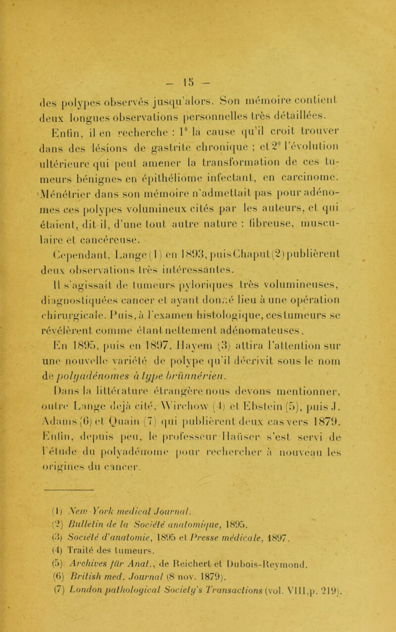 (les polypes observés jusqu’alors. Son mémoire couLienL deux longues observations [)ei‘Sonnelles 1res détaillées. Enün, il en recherclie : T la cause qu’il croit trouver dans des lésions de gastrite clironi(jue ; et2“ l’évolution ultérieure (pii [>eut amener la transtormation de ces tu- meurs bénignes en épithéliome infectant, en carcinome. 'Ménétrier dans son mémoire n’admettait pas pour adéno- mes ces [)olypes volumineux cités par les auteurs, et qui étaient, dit il, d’une tout autre nature : fibreuse, muscu- laire et cancéreuse. (dépendant, l.ange( l i en ISÎKf, pnis(dliaput(2) pnblièi‘ent deux (observations ti'ès intéressantes. 11 s’agissait de lumeurs pyioi*i(jues très volumineuses, diagnostiquées cancer et ayant don;:é lieu à une opération chirurgicale. Puis, à l’examen histologique, cestumeurs se révélèrent comme étant nettement adénomateuses. Idn 1895, puis en 1897. Ilayem plj attira l’attention sur une nonv('ll(‘ variété de polype (pi’il décrivit sous le nom de pohjadénomes à Ijjjje brünnérien. Dans la littérature étrangère nous devons mentionnei*, onlr(‘ Lange d(‘jà cité, W'irehow (1) et Lbslein (5), puis .J. Adams(Gj('t (dnain (7) (pii publièrent deux casvers 1879. Lidin, (h'puis pen, h' prob'sseur llaiiser s’est servi de l’étude du p()lyad(''n'(om(' poni' rechercher à nouveau les origines du cancer. [ I ) Xeiv York medical Journal. ['1) IJiillelin de la SockHé analomi(jtie, 189,). (?>) Société d'analomie, 189.5 et Presse médicale, 1897. (4) Traité des liimeiirs. (5) Archives fiir Anal., de Reiclierl et Dnhois-Heymond. (()) Brilish med. Journal (8 nov. 1879). (7) London palholoyical Society's Transactions {\o\. Vlll,p. 219).