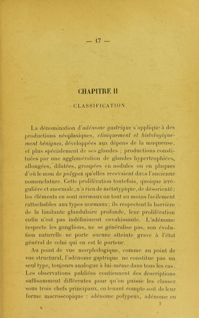 CHAPITRE H CLASSIFICATION La dénominalion (Vadénome gastrique s'aj)|>li(|uo à d(‘S productions néoplasiques, cliniquement et hislotogique- menl bénignes^ dévelop|)ées aux dépens de la muqueuse, et plus spécialement de ses glandes ; productions consli- tuées par une agglomération de glandes hypertropliiées, allongées, dilatées, groupées en nodules ou en plaques d’où le nom àcpolgpes ({u’elles recevaient dans l’ancienne nomenclature. Celte prolifération toutefois, cpioique irré- gulière et anormale, n’a rien de métatyju'que, de désorienté ; les éléments en sont normaux ou tout au moins facilement rattachables aux types normaux; ils respectent la barrière de la limitante glandulaire pi’ofondc, leur [)roliféralion entin n’est j)as indéüniment envahissante. L’adénome respecte les ganglions, ne se généralise pas, son évolu- tion naturelle ne porte aucune atteinte grave à l’état général de celui qui en est le porteur. Au point de vue morphologique, comme au point de vue structural, l’adénome gastrique ne constitue pas un seul type, toujours analogue à lui-même dans tous les cas. Les observations publiées contiennent des descriptions suffisamment différentes pour qu’on puisse les classer sous trois chefs principaux, eu tenant compte soit de leur forme macroscopique : adénome polyjieux, adénome en 2 %