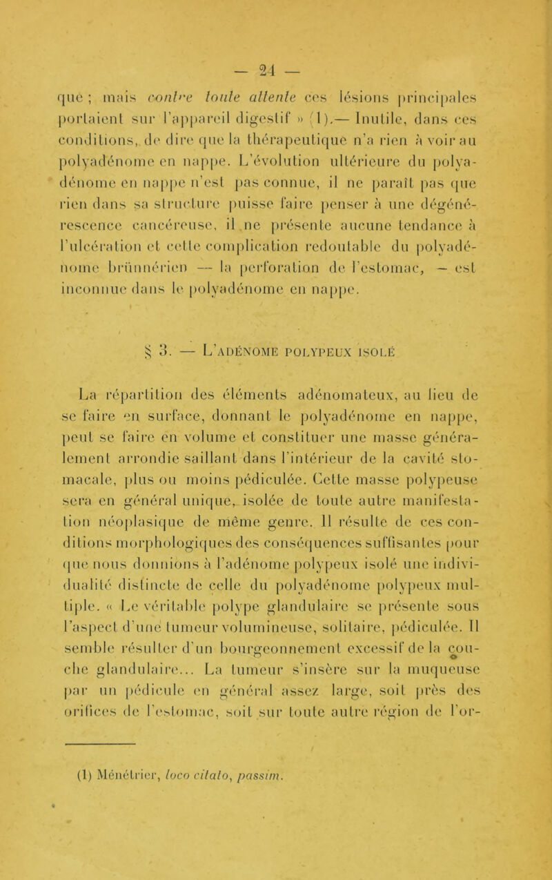 que ; mais conl>'e loiile allenle ces lésions principales porlaienl sur l’appareil digeslif » i l),— Innlile, dans ces eondilions, d(' dire que la Ihérapeuliquc n’a rien à voir an polyadénoine en nappe. L’évolnlion nlléricnre dn polya- dénome en nappe n’esl pas connue, il ne pai'aîl [>as (pie rien dans sa slrnclnre puisse Taire penseï* à une dégéné- rescence cancéreuse, il ,ne présente aucune tendance à rulcéi'ation et celle com|)lication redoulablc du |)olyadé- noine hrüuuéricM) — la perToration de l’estoinac, — est inconnue dans le polyadénoine en nappe. si 3. — L’adénome polypeux isolé La ré|)artition des éléments adénomateux, au lieu de se Taire en surTace, donnant le polyadénomc en nappe, peut se Taire en volume et constituer une masse généra- lement arrondie saillant dans l’intérieur de la cavité sto- macale, plus ou moins pédiculée. Cette masse polypeuse sera en général unique, isolée de toute autre maniTesta- lion néoj)lasi(|ue de même genre. 11 résulte de ces con- ditions morj)hologi(pics des consé(juences suTtisantes pour (pu; nous donnions à l’adénome polypeux isolé une indivi- dualité distincte de celle du polyadénomc polypeux mul- tiple. « Le véritable polype glandulaire se j)résente sous l’aspect d’une lumeur volumineuse, solitaire, pédiculée. Il semble résulter d'un bourgeonnement excessif de la cou- elle glandulaii*e... La lumeur s’insère sur la muqueuse par un pédicule en général assez large, soit |irès des oritices de re.^tomac, soit sui’ toute autre région de l'or- (1) MénéLi ier, loco cilalo, passim.