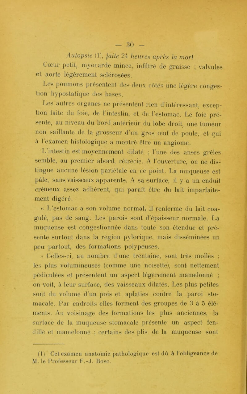 Aiüopsit (1), lüile 25 heures après la mort Cœur petit, myocarde mince,, infiltré do graisse ; valvules et aorte légèrement sclérosées. f..es poumons présentent des deux côtés une légère con^’es- lion liypostali(jU(î des bases. Les autres oi‘ganes ne présenlenl jûen d'inlére.ssant, excep- tion laite du loie, de l’intestin, et de l’estomac. Le foie pré- .sente, au niveau du bord antérieui’ du lobe droit, une tumeur non saillante de la grosseur d’un gros feuf de poule, et oui a 1 examen bistologique a montj'é être un angiome. L intestin est moyennemicnl dilaté ; l’une des an.ses gi*êles semble, au jiremier abord, rétrécie. A rouverluie, on ne dis- tingue aucune lésion pariétale en ce point. La muqueuse est pâle, sans vaisseaux apparents. A sa suid'ace, il y a un enduit crémeux assez adhérent, qui paraît être du lait imparfaite- ment digéré. c( L’estomac a son volume normal, il renferme du lait coa- gulé, pas de sang. Les parois sont d’épaisseur normale. La muqueuse est congestionnée dans toute son étendue et pré- sente surtout dans la région ])ylori({iic, mais disséminées un peu j)artoul, des formationiS ])olyj)euses. » Celles-ci, au nombre d’une trentaine, sont très molles ; les ))lus volumineuses (comme une noisette), sont nettement pédiculées et présentent un as})ecl légèrement mamelonné ; on voit, à leur surface, des vaisseaux dilatés. Les plus petites sont du volume d’un pois et aplaties contre la paroi sto- macale. Par endroits elles forment des groupes de 3 à 5 élé- ments. Au voisinage des formations les plus anciennes, la surface de la muqueuse stomacale présente un aspect fen- dillé et mamelonné ; certains des plis de la muqueuse sont (I) Gelexamen anatomie patliologiquc est dû à l’obligeance de M. le Professeur F.-J. Bosc.
