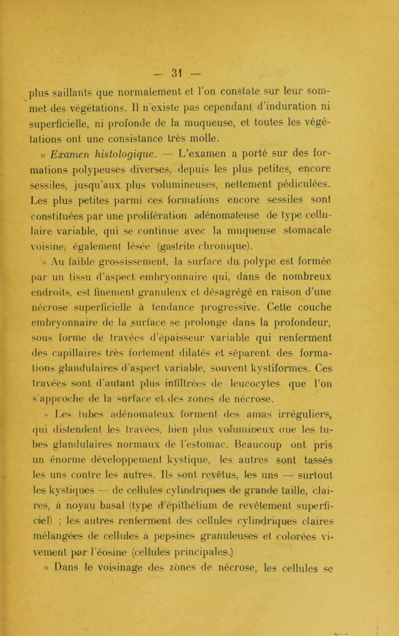 plus saillants que normalement et l’on constate sur leur som- met des végétations. Il n’existe pas cependant d’induration ni superficielle, ni profonde de la muqueuse, et toutes les végé- tations ont une consistance très molle. » Examen histologique. — L’examen a porté sur des for- mations polypeuses diverses, depuis les plus petites, encore sessiles, jusqu’aux plus volumineuses, nettement pédiculées. Les plus petites parmi ces formations encore sessiles sont constituées par une prolifératmn adénomateuse de type cellu- laire variable, qui se continue avec la muqueuse stomacale voisine, également lésée (gastrite chi'onique). » Au faible grossissement, la surface du polype est formée par un tissu d’aspect embryonnaire qui, dans de nombreux endroits, est finement granuleux et désagrégé en raison d'’une nécrose superficielle à tendance progressive. Cette couche embryonnaire de la surface se prolonge dans la profondeur, sous forme de travées (ré|)aisseur variable qui renferment des capillaires très fortement dilatés et séparent des forma- tions glamliüaires d’aspect variable, souvent kystiformes. Ces travées sont d’autant plus infiltrées de leucocytes que l’on s’ai)j)ro<'.be de la surface et des zones de nécrose. » I.es tulx's adénomateux forment des anvas irrégulieis;, (|iii distendent les travées, bien ])lus vobimineux oue les tu- bes glandulaires normaux de l’estomac. Beaucoup ont pris un énorme développement kystique, les autres sont tassés les uns contre les autres. Ils sont revêtus, les uns — surtout les kysti(jues — de cellules cylindriques de grande taille, clai- res, à noyau basal (type d’épithélium de revêtement superfi- ciel) ; les autres renferment des cellules cylindriques claires mélangées de celluiles à pepsines granuleuses et colorées vi- vement par l’éosine (cellules principales'.) » Dans le voisinage des zones de nécrose, les cellules .se