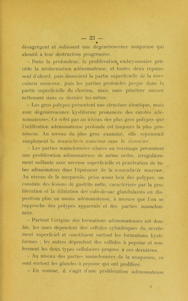 — 33 — désagrègent et subissent une dégénérescence muqueuse qui aboutit à leur destruction progressive. » Dans la profondeur, la prolifération^ eiubryonnaiie pré- cède la néoforination adénomateuse, et toutes deux repous- sent d’abord, puis dissocient la i)artie superficielle de la //u/s- cularis niuscosiv, ))uis les ])ai*lies profondes jusque dans la partie superficielle du chorion, mais sans i)énétre]’ encore nettement dans ce dernier lui-môme. » Les gros polypes })résentent une structure idenlique, mais avec dégénérescence kystiforme prononcée des cavités adé- nomateuses. Ce n’est pas au niveau des plus gros poly))Cs que l’infiltration adénomateuse j)rofonde est toujours la ])lus ])ro- noncée. Au niveau du plus gros examiné, elle repoussait simplement la nuisciilaris nni.'icosæ .sans la dissociei'. » Les parties mamelonnées situées au voisinage ])i*ésentent une prolifération adénomateuse de même ordre, irrégulière- ment saillante avec nécrose superficielle et i)énétration de tu- bes adémonateux dans l’épaisseur de la nuiscuLaris rnucosæ. -\u niveau de la muqueuse, prise assez loin des polypes, on constate des lésions de gastrite nette, caractérisée par la pro- liléi'ation et la dilatation des culs-de-sac glandulaires en dis- position plus ou moins adénomateuse, à mesure (pie l’on se i-a])|)roclie des polyjies ap])arents et des parties mamelon- nées. » Partout l’origine des formations adénomateuses est dou- ble, les unes dépendent des cellules cylindriques du levéte-* ment superficiel et constiluent surtout les formations kysli- foi-mes ; les autres dépendent des cellules à pejisiue et ren- ferment les deux types cellulaires })i*opres à ces dernières. » Au niveau des parties mamelonnées de la muqueuse, ce sont surtout les glandes à ])cpsine (pii ont proliféré. »> En somme, il s’agit d’une prolifération adénomateuse ■J