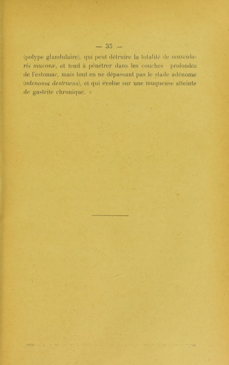 — 35 (l)olype gianclnlaire), qui peut déliaiire la lolalilé de inuscuht- ris niucosæ, et tend à pénétrer dans les coiirhes profondes de reslomac, mais tout en ne dépassant pas le stade adénome {adeiwnm dcslruens), et qui évolue sur une muqueuse atteinte de gastidte chronicpie. » ..