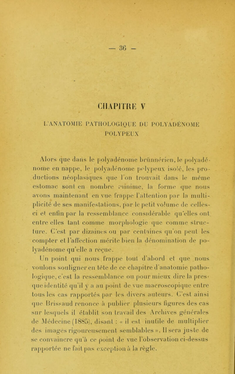 ciiAPirm: V 1;ANAT0M1K lAVTIiOLOGIoyK IJU POLVADKNOMK POLYPEÜX Alors que daiis le [lolyadéiiome bri'mnôi'icMi, le polvadé- notne en naj)})c, le polyadrnome pcdypeux isolé, les [)ro- duelions néoplasi(|iies que l'on li'ouvail dans le même estomac sont en nond)re minime, la forme <pie nous avons mainlenanl en vue l‘rap|)e raltention par la mulli- plicilé de ses manifestations, par le j^etit volume de celles- ci et enfin par la ressemblance considérable (piVlles ont. entre elles tant comme morphologie que comme struc- ture. C’est par dizaines ou j>ar centaines ipi’on jieut les comjiter etraffeclion mérite bien la dénominalion de po- lyadénome qu’elle a reçue. Un |)oint qui nous fra|)pe tout d’abord et que nous voulons souligner en tête de ce chajiitre d’anatomie palho- logi(|ue, c’est la ressemblance ou (lour mieux dire la près- (|ue identité qu’il y a au jioinl de vue macroscojiique entre tous les cas rapportés par les divers auteurs. C’est ainsi ipie Hrissaud renonce à publiei* [dusieurs figures des cas sur lescjuels il établit son travail des Archives générales de Médecine (1885), disant : « il est inutile de mulliplier des images rigoureusement semblables)). Usera juste de se convaincre (ju’à ce point de vue l’obsei'vation ci-dessus rapportée ne fait|)as excejitionà la l’ègle.