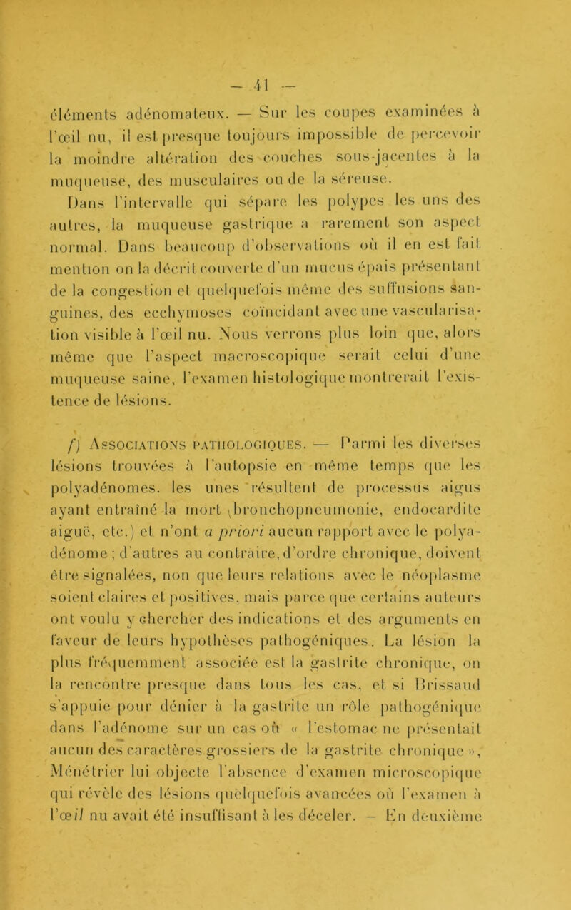 - il éléments adénomateux. — Sur les coupes examinées a l’œil nu, il est pi*es(jiie toujours impossible de pei-cevoir la moindre altération des couclies sous-jacentes à la mu(|ueuse, des musculaires ou de la séreuse. Dans l’intei-valle qui séi>are les polypes les uns des autres, la muqueuse gastri(pie a rarement son asj)ect normal. Dans beaucoup d’obsei'vatious ou il en est lait mention on la décrit couverte d’un mucus épais présentaul de la congestion et (piel(|uelois même des sullusions san- guines, des ecebymoses coïiuddant avec une vasculai'isa- tion visible à l’œil nu. Nous verrons jdus loin (jue, alors même que l’aspect macroscopique serait celui d’une nnupieuse saine, l’examen bistologiipie montrerait l’exis- tence de lésions. f) A.SSOCIATIONS PATiioi.oriiouES. — Parmi les diverses lésions trouvées à l’autopsie en même temps qui' les polyadénomes. les unes *résultenl de processus aigus ayant entraîné la mort broiichopneumonie, endocardite aiguë, etc.) et n’ont a priori aucun rajiport avec le polya- déuome ; d’autres au contraire,d’ordre chronique, doivent être signalées, non que leurs relations avec le néo|)lasme soient claires et jiositives, mais jiarce ipie certains auteurs ont voulu V chei’clicr des indications et des arguments en faveur de leurs hy[)Othèses pathogéniques. La lésion la plus frévpiemmenl associée est la gastrite chronique, on la rencontre presipie dans tous les cas, et si Prissaud s’appuie pour dénier à la gastrite un rôle palhogéniipn* dans l’adénome sur un cas oh » l’estomac ne, présentait aucun des caractères grossiers de la gastrite chi‘()ui(|ue », Ménétrier lui objecte l’absence d’examen microscopi(pie (pii révèle des lésions quehpiefois avancées où l’examen à l’œ// nu avait été insunisanl à les déceler. - Lu deuxième