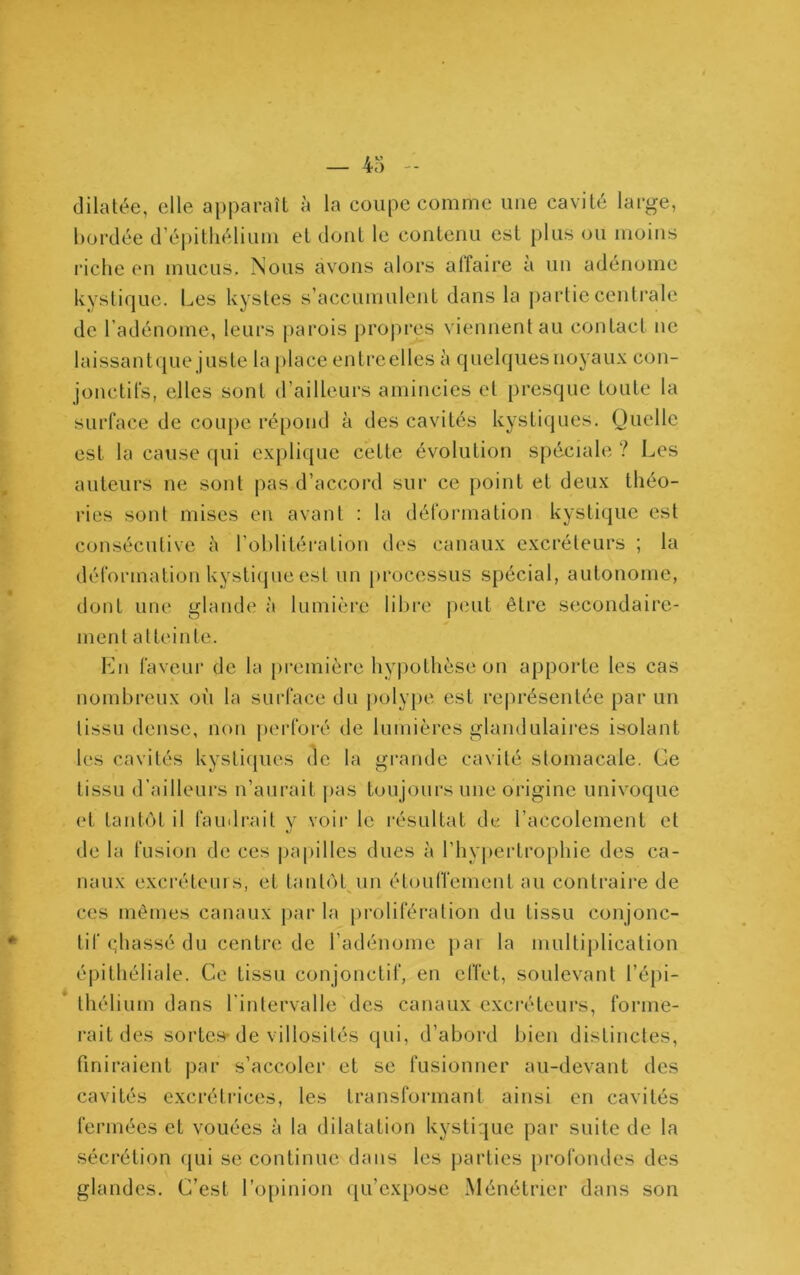 dilatée, elle apparaît à la coupe comme une cavité large, bordée d’épithélium et dont le contenu est plus ou moins lâche en mucus. Nous avons alors affaire à un adénome kystique. Les kystes s’accumulent dans la partieccnti'ale de l’adénome, leurs j)arois proj)res viennent au contact ne laissantque juste la place entreelles à quelques noyaux con- jonctifs, elles sont d’ailleurs amincies et presque toute la surface de coupe répond à des cavités kystiques. Quelle est la cause qui explique cette évolution spéciale ? Les auteurs ne sont pas d’accord sur ce point et deux théo- ries sont mises en avant ; la déformation kystique est consécutive à rohlitéi'ation des canaux excréteurs ; la déformation kysti(jue est un processus spécial, autonome, dont une glande à lumière libre peut être secondaire- ment atteinte. Ln faveur de la première hypothèse on apporte les cas nombreux où la surface du poly})e est re|u*ésentée par un tissu dense, non perforé de lumières glandulaii'es isolant 1(‘S cavités kysti(|ues de la grande cavité stomacale. Ce tissu d’ailleurs n’aurait pas toujours une origine univoque et tantôt il faudrait v voir le résultat dv l’accolement et nJ de la fusion de ces jjapilles dues à l’hypertrophie des ca- naux excréteurs, et tantôt un étouffement au contraire de ces mêmes canaux par la prolifération du tissu conjonc- tif c;hassé du centre de l’adénome par la multi|)lication épithéliale. Ce tissu conjonctif, en effet, soulevant l’épi- thélium dans l’intervalle des canaux excréteurs, forme- rait des sortes-de villosités qui, d’abord bien distinctes, finiraient par s’accoler et se fusionner au-devant des cavités excrétiMces, les transformant ainsi en cavités fermées et vouées à la dilatation kystique par suite de la sécrétion f|ui se continue dans les parties profondes des glandes. C’est ro[)inion qu’expose Ménétrier dans son