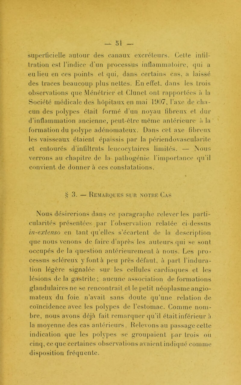 superticielle autour des canaux excréteurs, (^ette inlil- li’ation est l’indice d’un processus inllanunatoire, (pii a eu lieu en ces points et (]ui, dans certains cas, a laissé des traces beaucoup plus nettes. En effet, dans les trois observations cpie Ménétrier et Clunet ont rapportées à la Société médicale des liôpitaux en mal 11)07, l’axe de cha- cun des polypes était formé d’un noyau libreux et dur d’intlammation ancienne, peut-être même antérieure à la formation du polype adénomateux. Dans cet axe lilu'eux les vaisseaux étaient épaissis par la jiériendovascularite et entourés d’infiltrats leucocytaires limités. — Nous verrons au chapitre de la pathogénie l’imporlama' qu’il convient de donnera ces constatations. § 3. — Remarques sur notre Cas Nous désirerions dans ce |)aragraphe relever les parti- cularités présentées par l’oliservation relatée ci-dessus in-exlenso en tant (ju’elles s’écartent d(' la desci-iplion que nous venons de faire d’après les auteurs (jui se sont occupés de la question antérieurement à nous. Les [iro- cessus scléreux y font à peu près défaut, à part l’indura- tion légère signalée sur les cellules cardiaipies et les lésions de la gastrite; aucune association de formations glandulaires ne se rencontrait et le petit néoplasme angio- mateux du foie n’avait sans doute qu’une relation de coïncidence avec les polypes de l’estomac. Comme nom- bre, nous avons déjà fait remarquer qu’il était inférieur à la moyenne des cas antérieurs. Relevons au jiassagccette indication que les jiolypes se groiqiaient j.ai- trois ou cinq, ce que certaines observations avaient indiqué comme disposition fréquente.