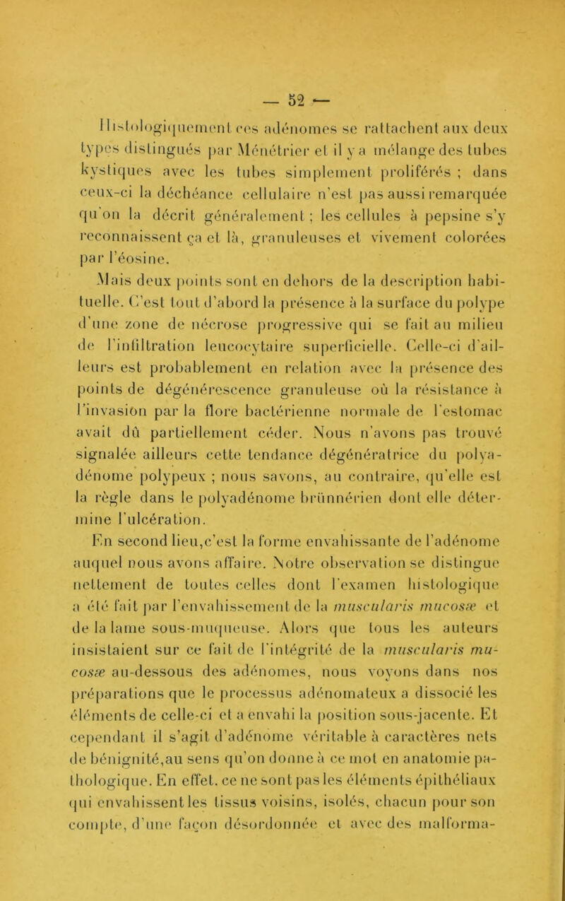 11 islologitjiioinonlCCS adénomes se rattachent aux deux ty|)cs distingués |>ar Ménétrier et il y a mélange des tubes kystiques avec les tubes simplement proliféi’és ; dans ceux-ci la déchéance cellulaire n’est pas aussi remarquée qu on la décrit généralement ; les cellules à pepsine s’y reconnaissent ça et là, granuleuses et vivement colorées par l’éosine. Mais deux |)oints sont en dehors de la description habi- tuelle. (’/est tout d’abord la présence à la surface du j)olype d’une zone de nécrose progressive qui se fait au milieu d(^ l’inliltration leucocytaire superlicielle. Celle-ci d’ail- leurs est probablement en relation avec l;i présence des points de dégénérescence granuleuse où la résistance à l’invasion par la flore bactérienne normale de l’estomac avait dû partiellement cédei*. Nous n’avons pas trouvé signalée ailleui-s cette tendance dégénératrice du polya- dénome polypeiix ; nous savons, au contraire, qu’elle est la règle dans le polyadénome brünnérien dont elle déter- mine l’ulcération. 1mi second lieu,c’est la forme envahissante de l’adénome auquel nous avons affaire. Notre observation se distingue nettement de toutes celles dont l’examen histologique a été fait par renvahissemenl de la musciilaris nincosæ (‘t de la lame sous-miupieiise. Alors (jue tous les auteui-s insistaient sur ce fait de l’intégrité de la miisciilaris mu- cosæ au-dessous des adénomes, nous voyons dans nos préparations que le processus adénomateux a dissocié les éléments de celle-ci et a envahi la position sous-jacente. Et ce|)endant il s’agit d’adénome véritable à caractères nets de bénignité,au sens qu’on donne à ce mot en anatomie pa- thologique. En effet, ce ne sont j)as les éléments épithéliaux (jui envahissent les tissus voisins, isolés, chacun pour son compbq d’une façon désordoniRMi el avec des malforma-