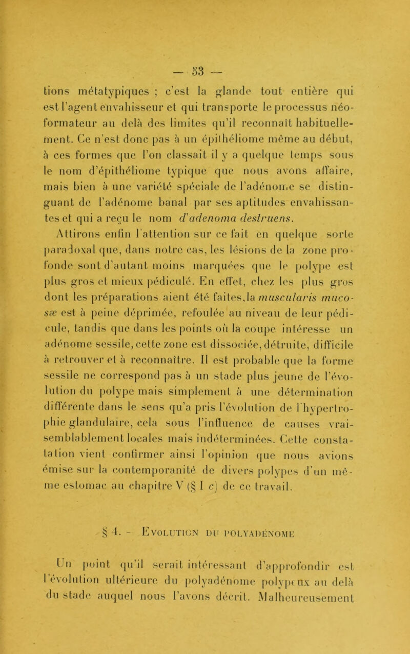 tiens métatypiques ; c’est la glande tout entière qui est l’agent envahisseur et qui transporte le processus néo- formateur au delà des limites (pi’il reconnaît habituelle- ment. Ce n’est donc pas à un épilliéliomc même au début, à ces formes que l’on classait il y a quehjue lemps sous le nom d’épithéliome typique que nous avons affaire, mais bien à une variété spéciale de l’adénoiiie se distin- guant de l’adénome banal par ses aptitudes envahissan- tes et qui a reçu le nom d'adenoma deslriiens. Attirons enfin l’attention sui‘ ce fait en quehjue sorte jiaradoxal que, dans notre cas, les lésions de la zone pro- fonde sont d’autant moins manjuées (jue le |)olyj)c est })lus gros et mieux pédiculé. En effet, chez les jilus gros dont les préparations aient été faites,la miisciilaris miico- aæ est à peine déprimée, refoulée au niveau de leur jiédi- cule, tandis que dans les jioints où la coujie intéresse un adénome sessile,cette zone est dissociée,détruite, difficile à rcitrouver et à reconnaître. Il est jirobable que la forme sessile ne correspond pas à un stade plus jeune de l’évo- lution du jjolyjDe mais simjjlement à une détermination différente dans le sens qu’a pris l’évolution de l'hypertro- [diie glandulaire, cela sous l’influence de causes vrai- semblablement locales mais indéterminées. C^ette consta- tation vient contirmer ainsi l’opinion fjuc nous avions émise sur la contemporanité de divers poly|)cs d’an mê- me estomac au chapitre (§ I c) de ce travail. 1. - Evolution un polvadénomi-: L u |)oint (ju’il serait intéressant d’ajq)rofondir est l’évolution ultérieure du [)olyadénome |)olyi»c nx au delà du stade auquel nous lavons décrit. Malheureusement