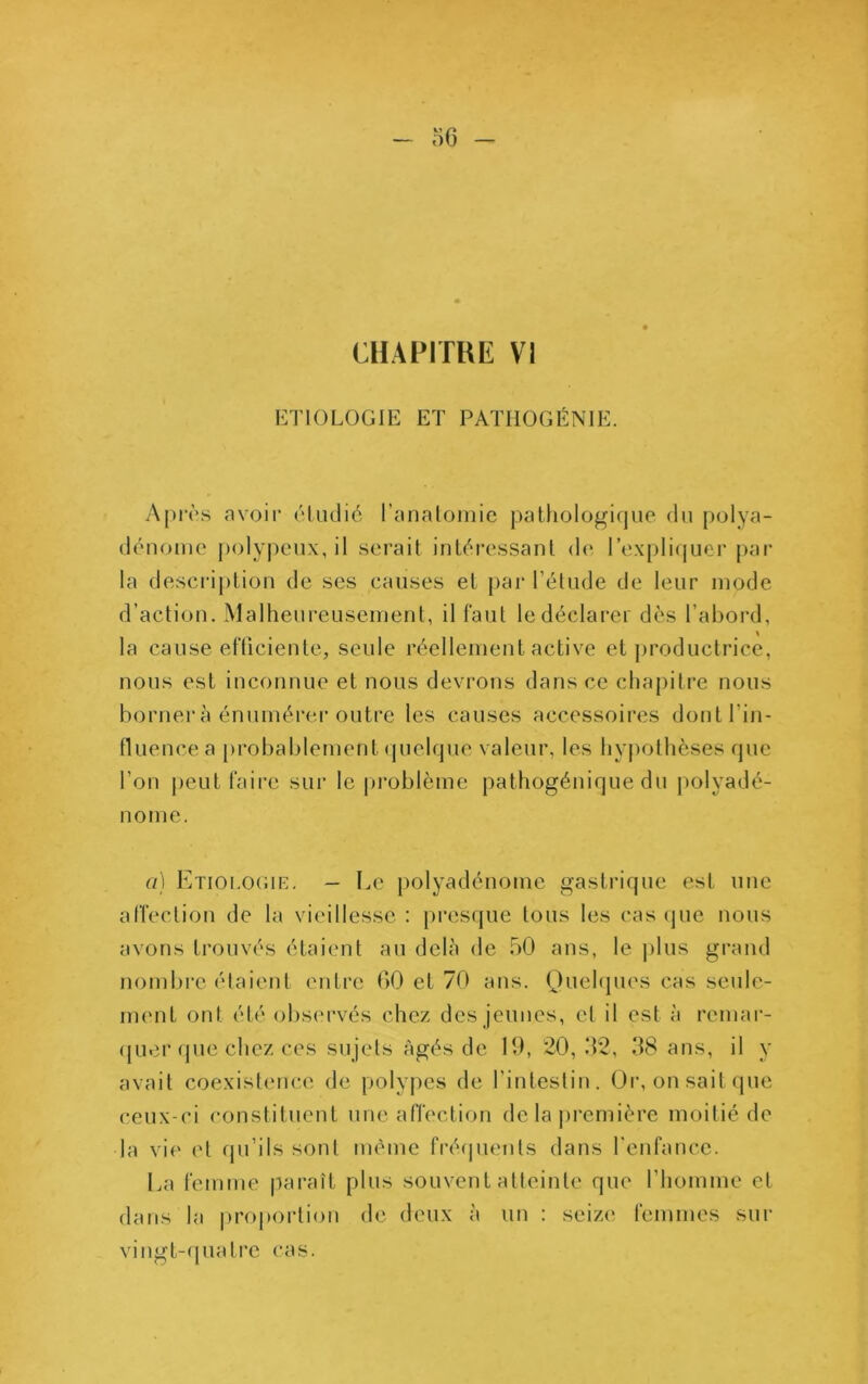 CHAPITRE VI ETIOLOGIE ET PATHOGÉNIE. Apivs avoir (Hudic ranaloiiiic patfiologique du polya- dénomc j)olypcMix, il serait intéi’essant de l’expli(|uer pai* la description de ses causes et par l’élude de leur mode d’action. Malheureusement, il faut le déclarer dès l’abord, la cause etTiciente, seule réellement active et j)roductrice, nous est inconnue et nous devrons dans ce chapitre nous borner à énumérei'outre les causes accessoires dont l’in- fluence a [)rol)ablement (juelque valeur, les hypothèses que l’on peut faire sur le pi*oblème pathogénique du j)olyadé- norne. a] Etiolouie. — Le polyadénoine gastrique est une affection de la vieillesse : pres(jue tous les cas (|ue nous avons trouvés étaient au delà de 50 ans, le plus grand nombre élaient entre 60 et 70 ans. (Juehpies cas seule- ment ont été observés chez des jeunes, et il est à remar- (}ue.i‘(pie chez ces sujels âgés de 10, 20,52, 38 ans, il y avait coexistence de polyjies de l’intestin. Or, on sait que ceux-ci constituent une affection de la première moitié de la vie (d rpi’ils sont même frérpients dans l'enfance. La femme parait plus souvent atteinte que l’homme et dans la pro|)ortion de deux à un : seize femmes sui- vi ngt-rpia Ire cas.