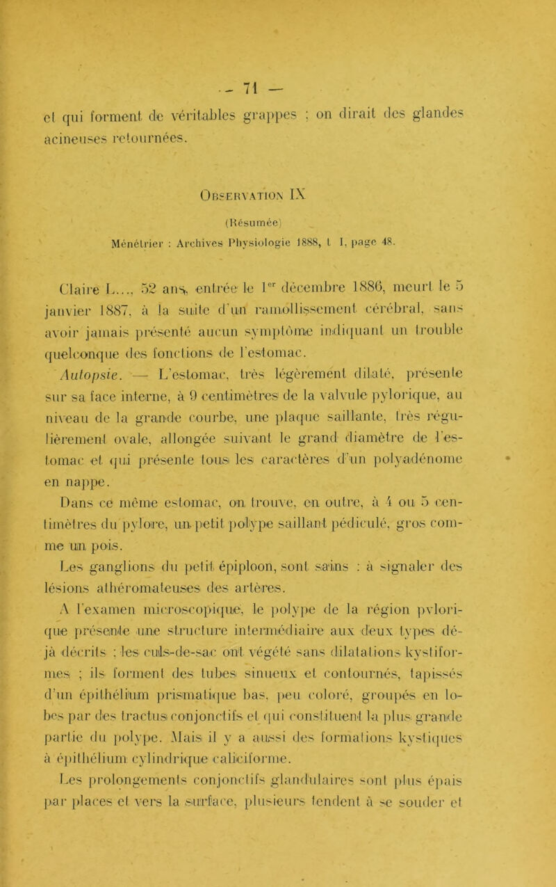 cl qui forment, de vérit.aJjlcs grappes ; on dirait des glandes acineuses retournées. Observation IX (l^csiimée) Ménélrier : Archives rUiysiologie 1888, l I, page 48. Claire L.... 52 ans,, entrée le 1 décembre 1880, meurt le 5 janvier 1887, à la .snite d'un ramollissement cérébral, sans avoir jamais présenlé aucun symplùnie in.di(juaul un trouble ({uelconque des fonctions de reslomac. Autopsie. — L’estomac, très légèrement dilaté, présente sur sa face interne, à 9 centimètres de la valvule pylorique, au ni\eau de la grande courbe, une jdaque saillante, tins régu- lièrement ovale, allongée suivant le grand diamètre de l'es- tomac et (jui présente tous les caractères d'un polyadénome en nappe. Dans ce même estomac, on trouve, en outre, à i ou 5 cen- timètres du i)yloire, un petit jiolype saillant pédiculé, grovS com- me Uiii pois. Les ganglions du jielit épiploon, sont .sains : à signaler des lésions athéromateuses des artères. .\ l’examen microscojyiquiè, le ])olype fie la région ])vlori- f[ue jyrésonle une structure intermédiaii'e aux deux types dé- jà (lécrils ; les cuils-de-sac ont végété sans dilatai ions kyslifoi- me.Si ; ils foi'uienl des tubes sinueux et contournés, tapissés d’un épithélium jyrisinalique bas, peu coloi'é, groiqiés en lo- bes par des li'actust conjonctifs et qui constituent la plus, giande partie du {mlype. Mais il y a aussi des formations kysticpies à éj)ilbélium cyliuflrique calieifoi’iue. Les prolongements conjonctifs glandulaires sont ))ius é}>ais pai- i»laces cl vers la .sai.rf'ace, plusieurs fendent à se souder et