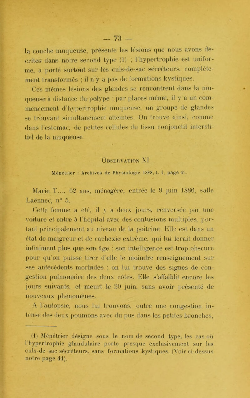 la couche muqueuse, présente les lésions (lue nous avons dé- critesi dams notre secoml type (l) ; l’hypertrophie est unilor- me, a porté surtout sur les culs-de-sac sécréteurs, coinplèle- menl Irainsforinés ; il n’y a pas de formations kystiques. Ces mêmes lésions des glandes se rencontrent dans la mu- queuse à distance dm j)0tlype ; })ar places même, il y a un com- mencenienl d’hypci’lrophie mu((ueu<e, un groupe de glandes se trouvant simultanément att(‘intes. (Jn trouve ainsi, comme dans restomac, de )>etites cellules du tissu conjonctif intersti- tiel de la muqueuse. Observ.\tion XI Ménétrier : Arcliives de Physiologie I8J‘8, l. I, page 41. Marie T..., 02 ans, ménagère, entrée le 9 juin 1880, salle Laënnec, n° 5. Celte femme a été, il y a deux jours', renversée par une voilure et entre à l’hôjiital avec des contusions mullijiles, por- tant principalement au niveau de la poitidne. Llle est dans un état de maigreur et de cachexie extrême, (|iii lui ferait donner infiniment plus que .son âge ; son intelligence est trop ob.scure pour qu’on puisse tirer d’elle le moindre renseignement sur .'^e.s antécédents morbides ; on lui trouve des signes de con- gestion pulmoniairc des deux côtés. Elle s’affaiblit encore les jours suivants, et meurt le 20 juin, sans avoir présenté de nouveaux phénomènes. A rautopsie, nous lui ti’ouvons, outre une congestion in- tense des deux poumons avec du pus dans les petites bronches. (1) Ménétrier dé.signe sous le nom de second type, les cas où l'hypertrophie glandulaire porte presque exclusivement sur les culs-de sac sécréteurs, sans l'ormalious kystiques. (Voir ci-dessus notre page 44).