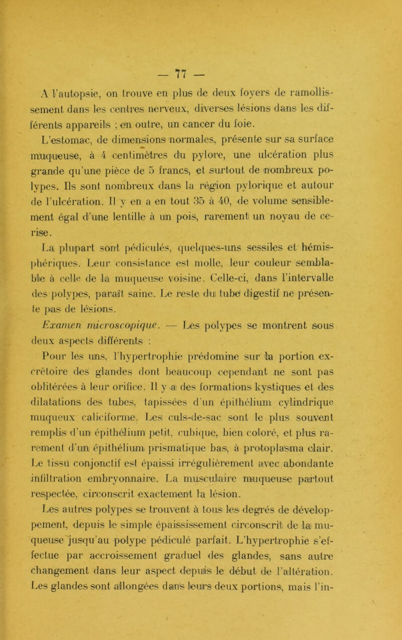 A l’auiopsie, on trouve en plus de deux foyers de ramollis- sement dans les cemlres nerveux, diverses lésions dans les dif- férents appareils ; en outre, un cancer du foie. L’estomac, de dimensions normales, présente sur sa surface muiqueuse, à 4 centimètres du pylore, une ulcération plus grande qu’une pièce de 5 francs, et surtout de n'ombreux po- lypes. Ils sont nombreux dans la région pylorique et autour de l’ulcération. Il y en a en tout 35 à 40, de volume sensible- ment égal d’une lentille à un pois, rarement un noyau de ce- rise . La plupart sont pédiculés, quelques-uns sessiles et hémis- phériques. Leur consistance est molle, leur couleur sembla- ble à cello de la mu(|ueiise voisine. Celle-ci, dans l’intervalle des polypes, paraiît saine. Le reste dnii tube digestif ne présen- te jxis de lésions. Examen micvosco\jnque. — Les polypes se montrent sous deux aspects différents : Pour les uns. riiypertrophie prédomine sur la portion ex- crétoire des glandes dont beaucoup cependant ne sont pas oblitérées à leur orifice. Il y a des formations kystiques et des dilatations des tubes, tapissées d’un épithélium cylindrique muqueux caliciforme. Les culs-de-sac sont le plus souvent remplis fl’un épithélium petit, cubi<pie, bien coloré, et plus ra- rement d’un épithélium prismatique bas, à protopla'sma clair. Le tissu conjonctif est épaissi irrégulièrement avec abondante infiltration embryonnaire. La musculaire muqueuse partout respectée, circonscrit exactement la lésion. Les autres polypes se trouvent à tous les degrés de dévelop- pement, depuis le simple épaississement circonscrit- de lai mu- queuse jusqu’au polype pédiculé parfait. L’hypertrophie s’ef- fectue par accroissement graduel <les glandes, sans autre changement dans leur aspect dépuiis le début de raltération. Les glandes sont aillongées dan^ leurs deux portions, mais l’in-