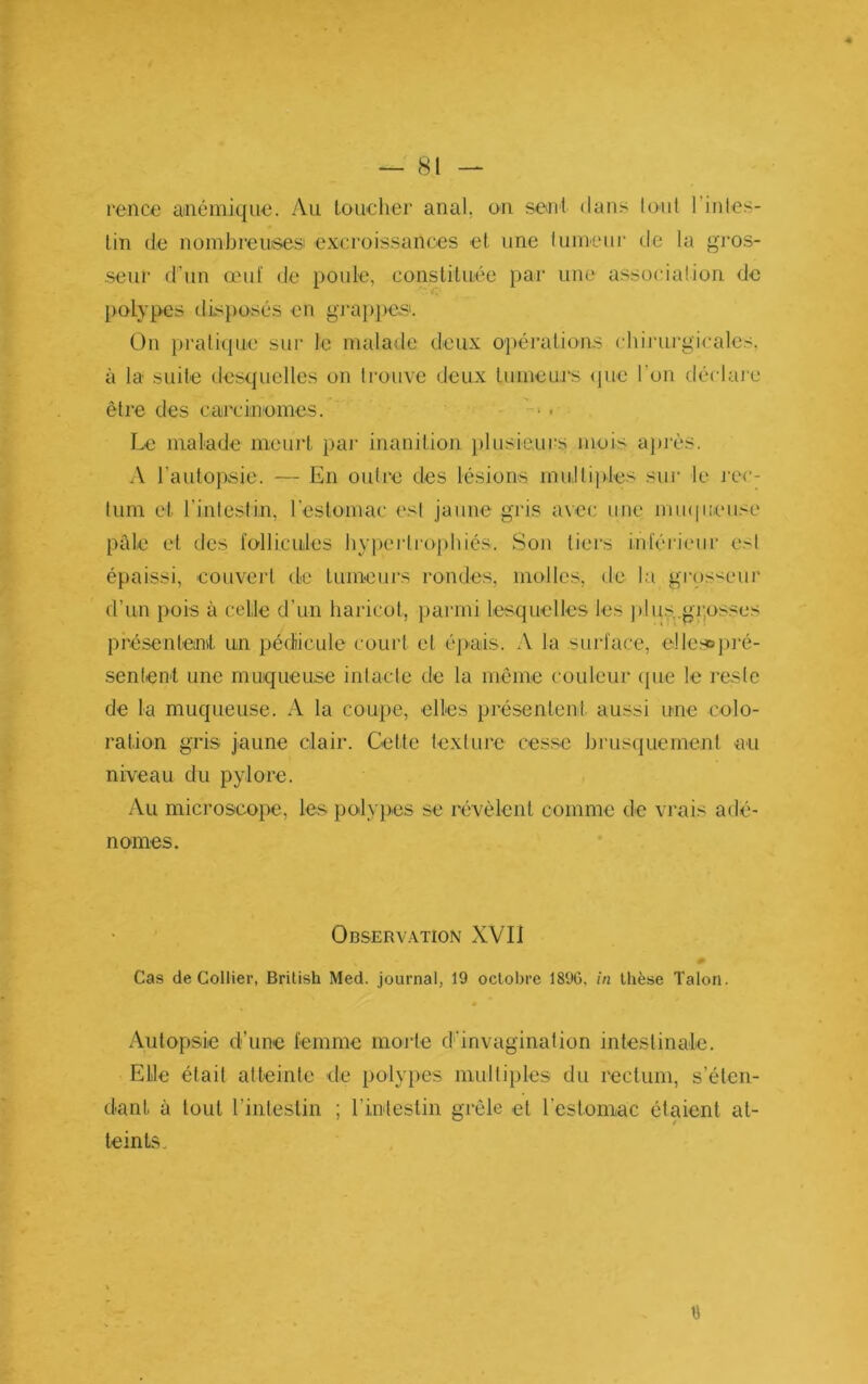 rence U'iiémiqU'e. Au loucher anal, on seul dans tout l’inles- lin de nombreusesi excroissances et une lunieiir de la gros- seur d’un œuf de poule, constituée par une association de })olypes disposés en gi-appe.s. On prali(pie sur le malade deux o])éralions cliirui'gicalcs, à la suite desquelles on trouve deux lumeurs <jue l'on déchue être des carcinomes. - . Le malade nieui't par inanition })lusie.iii;s mois après. A l’autopsie. — En outre des lésions multiples sur le j’cc- tum et rintestin, l’estomac est jaune gris avec une mu(|iieuse péde et des fo-llicules hypertrophiés. Son tiers inférieur esl épaissi, couvert de tumeurs rondes, molles, de la grossLuir d’un pois à celle d’un haricot, parmi lesquelles les plus,.grj0sses présenleinit un pédicule court et épais. A la sin-l'ace, ellcsDj)i‘é- sentent une muqueuse intacte de la même couleur (jue le reste de la muqueuse. A la coupe, elles présentent aussi une colo- ration gris jaune clair. Cette texture cesse brusquement au niveau du pylore. Au microscopie, les poilypies se révèlent comme de vrais adé- nomes. Observation XVII Cas de Collier, Brilish Med. journal, 19 octobre 189G, in thèse Talon. Autopsie d’une femme morte d’invagination intestinale. Elle était atteinte de polypies multiples du rectum, s’éten- dant à tout rintestin ; l’intestin grêle et l’eslomac étaient at- teints. ü