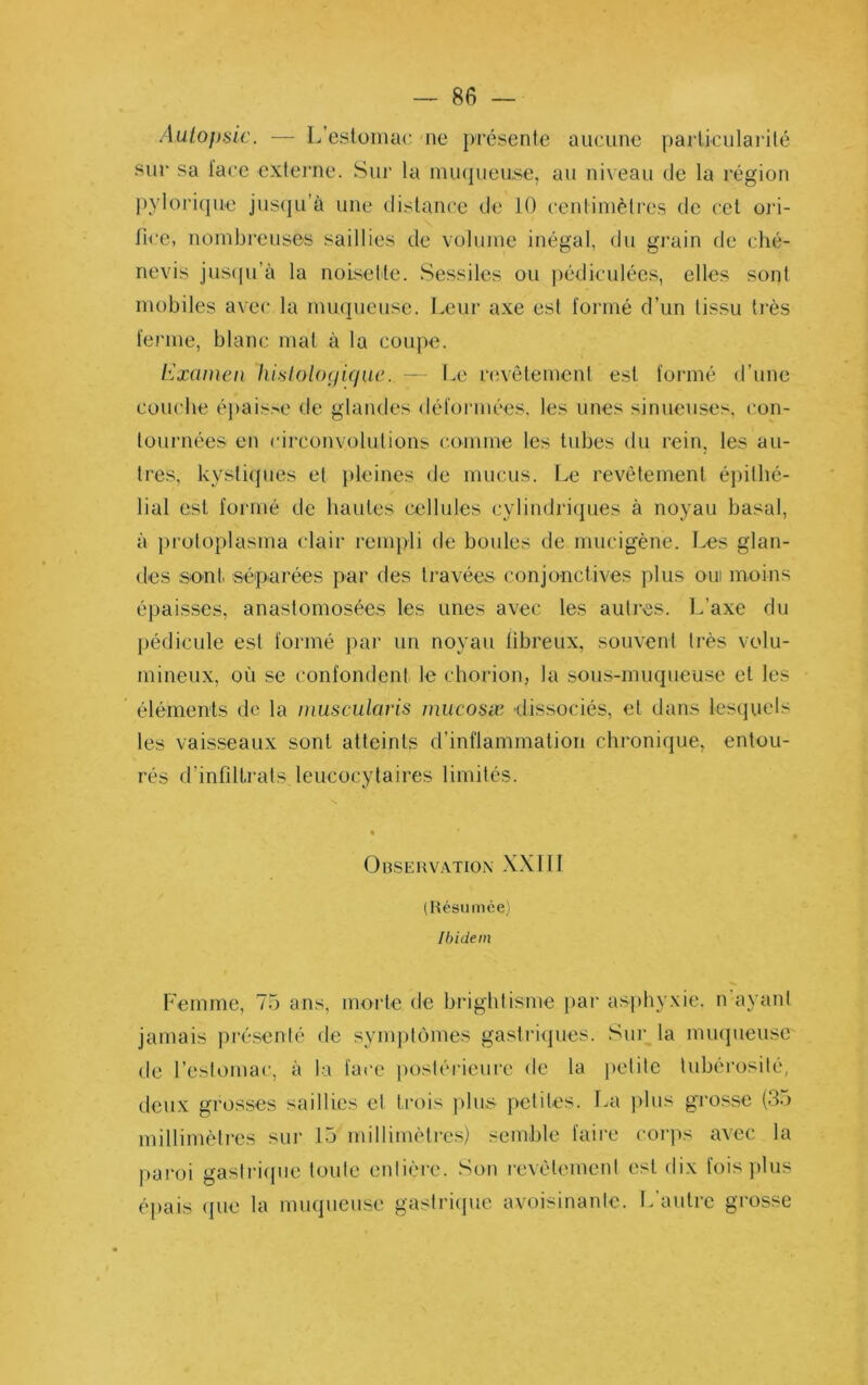 Aulo})sie. — L’estomac, ne présente aucune pailicularité sur sa lace extei’ne. Sur la minpieuse, au niveau de la région pylori(]ue jns(ju’à une distance de 10 centinièlres de cet oi‘i- llce, nombreuses saillies de volume inégal, du grain de ché- nevis jns([u’à la noisette. Sessiles ou j)édiculées, elles sont mobiles avec la mu(|ueuse. I.eur axe esl t'ormé d’un tissu très terme, blanc mat à la coupe. Examen lüsloUxjique. — Le nivêtemenl est formé d’une concile éj)ais>e de glandes défonnées, les unes sinueuses, con- lournées en circonvolutions comme les tubes du rein, les au- tres, kystiques et pleines de mucus. Le revêtement épithé- lial est formé de hautes cellules cylindriques à noyau basal, à jiroloplasma clair rempli de boules de mucigène. Les glan- des sont séparées par des travées conjonctives plus oui moins épaisses, anastomosées les unes avec les autres. L’axe du pédicule est formé par un noyau fibreux, souvent très volu- mineux, où se confondent le chorion, la sous-muqueuse et les éléments de la muscularis mucosæ dissociés, et dans lesquels les vaisseaux sont atteints d’inflammation chronique, entou- rés d’infiltrats leucocytaires limités. OnSERV.VTIOX XXIII (Hésumée) Ibidem Femme, 75 ans, morte de brightisme par asphyxie, n ayaid jamais présenté de symptômes gasti’icpies. Siii’ la miujueuse de l’estomac, à la face postérieure de la petite tubérosité, deux grosses saillies et trois plus- petites. La ))bis grosse (3.) millimètres sur 15 milliinèti’es) semble faire corps avec la pai'oi gaslri(jue toute eidière. Son |•evélemcld est dix fois plus éj)ais (]ue la muqueuse gastricpic avoisinante. L autre grosse