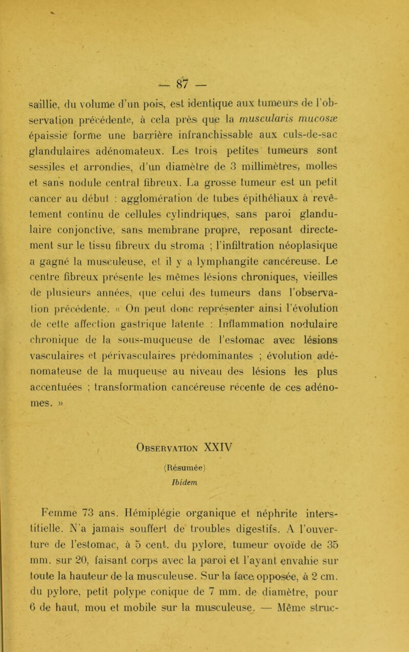 saillie, du volume d’un pois, est identique aux tumeurs de l’ob- servation précédente, à cela près que la musculavis mucosæ épaissie forme une barrière infranchissable aux culs-de-sac glandulaires adénomateux. Les trois petites tumeurs sont sessiles et arrondies, d’un diamètre de 3 millimètres, molles et sans nodule central fibreux. T.a grosse tumeur est un petit cancer au début : agglomération de tubes épithéliaux à revê- tement continu de cellules cylindriques, sans paroi glandu- laire conjonctive, sans membrane propre, reposant directe- ment sur le tissu fibreux du stroma ; l’inültration néoplasique a gagné la musculeuse, et il y a lymphangite cancéreuse. Le centre fibreux présente les mêmes lésions chroniques, vieilles de })lusieurs années, (|ue celui des tumeurs dans l’observa- tion précédente. « On peut donc reiprésenter ainsi l’évolution de cette affection gastrique latente : Inflammation nodulaire chronique de la sous-muqueuse de l’estomac avec lésions vasculaires et périvasculaires prédominantes^ ; évolution aidé- nomateuse de la muqueuse au niveau des lésions les plus accentuées ; transformation cancéreuse récente de ces adéno- mes, » Observation XXIV (Résumée) Ibidem Femme 73 ans. Hémiplégie organique et néphrite inters- titielle. N’a jamais souffert de troubles digestifs. l’ouver- ture de l’estomac, à 5 cent, du pylore, tumeur ovoïde de 35 mm. sur 20, faisant corps avec la paroi et l’ayant envahie sur toute la hauteui de la musculeuse. Sur la faee; opposée, à 2 cm. du pylore, petit polype conique de 7 mm. de diamètre, pour 6 de haut, mou et mobile sur la musculeuse. — Même stmc-