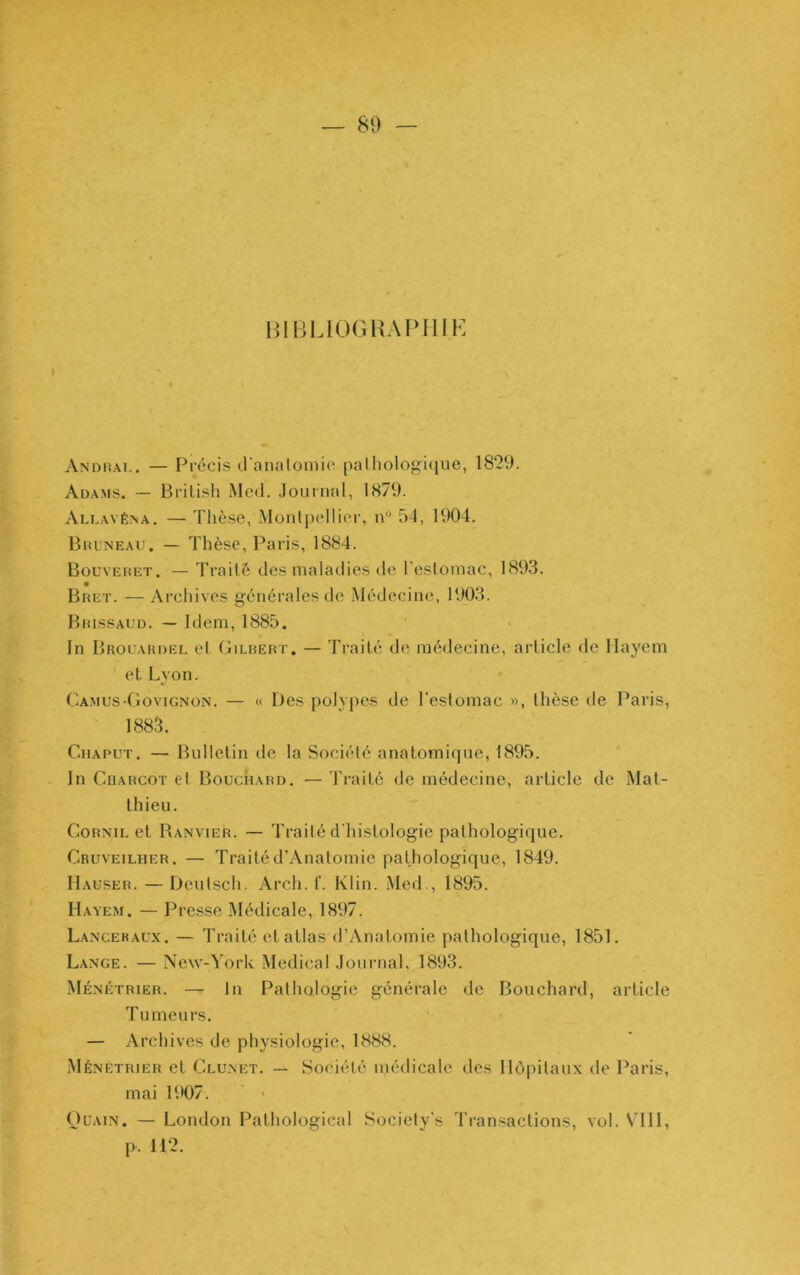 BIBLIOGHAPIIIK I Andual. — Précis d'analomio palholoj^i(iue, 1829. Adams. — Brilisli Med. Journal, 1879. Allavéna. — Tlièsc, Montpellioi-, n“ 54, 1904. BncNEAU. — Thèse, Paris, 1884. Bouveuet. — Traité des maladies de l’estomac, 1893. Bret. — Archives générales de Médecine, 1903. Brissaud. — Idem, 1885. In Brouardel et Gilbert. — Traité de médecine, article de llayem et Lyon. Camus-Govignon. — « Des polypes de l'estomac », tlièsc de Paris, 1883. CiiAPUT. — Bulletin de la Société anatomique, 1895. In CüARCOT et Bouchard. — Traité de médecine, article de Mat- thieu. CoRNiL et Ranvier. — Traité d'histologie pathologique. Cruveilher. — Traité d’Anatomie pathologique, 1849. Hauser. — Deutsch. Arch. f. Klin. Med., 1895. Hayem. — Presse Médicale, 1897. Lanceraux. — Traité et atlas d’Anatomie pathologique, 1851. Lange. — New-York Medical Journal, 1893. Ménétrier. — lu Pathologie générale de Bouchard, article Tumeurs. — Archives de physiologie, 1888. .Ménétrier et Clunet. — Société médicale des Hôpitaux de Paris, mai R>07. ' ' OuAiN. — London Pathological Sociely's Transactions, vol. VTIl, p. 112.