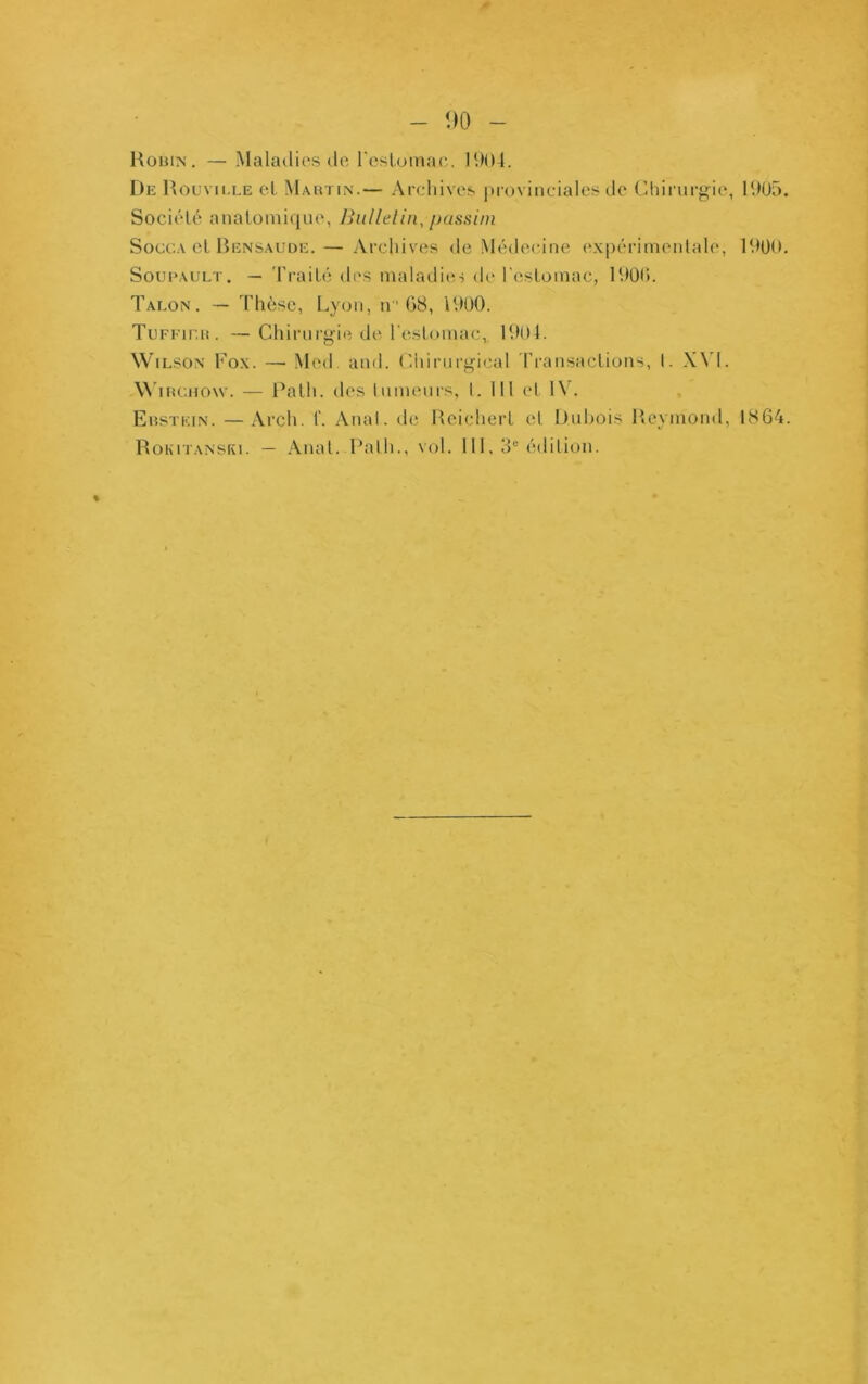 - <)0 - UoBiN. — Maladies lie rcsluinac. 1904. De Houvii.le el. Mautin.— Archives provinciales de (ihirnrgie, 19U5. Société analoinique, Bullelin, passini SoccA el lÎENSAUDE.— Arcliives de Médecine expérimentale, 1900. Soui‘AULT. — 'Fraité des maladies de resLomac, 1900. Talon. — d'hèsc, Lyon, n G8, 1900. TuFEir.ii. —Cliirnrgie diî l’estomac, 1904. Wilson Fox. — Med. and. (Ihiniri^ical Transactions, I. X\'l. Wincnow. — Patli. des Inmeurs, l. 111 et 1\. EnsTKiN. —Arch. f. Anal, de llcicliert el Dnhois Heymond, 1864. RoKiTANSKi. — Anal. Path., vol. 111, 3“ édition.