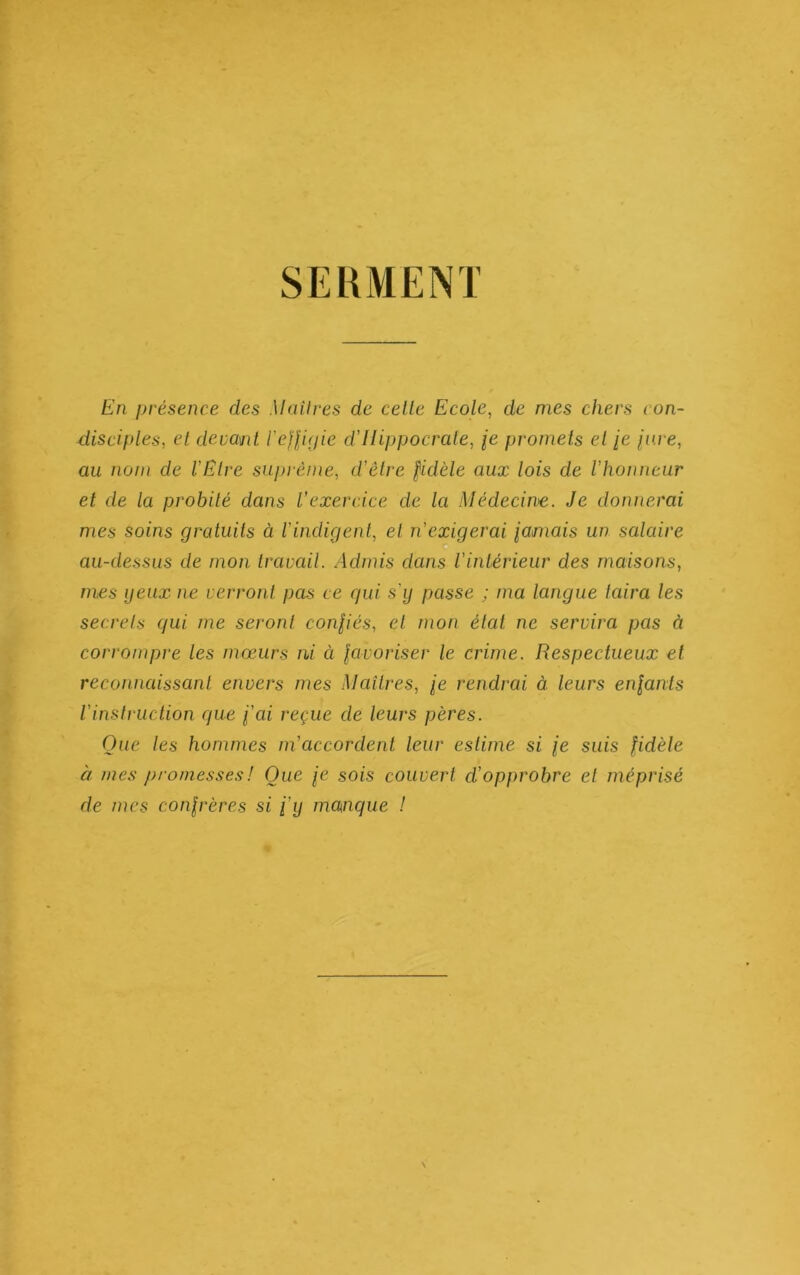 SEUMENT En présence des Mail res de celle Ecole, de mes chers con- disciples, et devant l'eJlipie d’IIippocrale, je promets el [e pme, au nom de l'Etre suprême, d'être fidèle aux lois de l'honneur el de la probité dans l'exercice de la Médecin>e. Je donnerai mes soins gratuits à l'indigent, el n'exigerai lamais un salaire au-dessus de mon travail. Admis dans l'intérieur des maisons, mes peux ne verront pas ce gui s'ij passe ; ma langue taira les secrets qui me seront confiés, et mon état ne servira pas à corrompre les mœurs ni à favoriser le crime. Respectueux et reconnaissant envers mes Maîtres, fe rendrai à leurs enfants l'instruction que fai reçue de leurs pères. Que les hommes m'accordent leur estime si je suis fidèle à mes promesses ! Que fe sois couvert d'opprobre et méprisé de mes confrères si fij maenque /