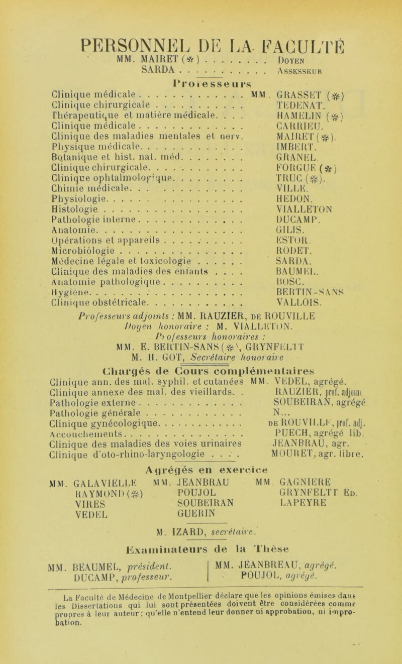 PERSONNEL DE LA FACULTÉ Ail Ai AU K J r> ÜT / k*. \ iv MM. MAIRET (* ) Doyen SARDA . . Assesseur Proiesseu rs Clinique médicale MM GRASSET (#) Clinique chirurgicale TEDKNAT. Thérapeutique et matière médicale. . . . HAMELIN (ft) Clinique médicale CARRIEU. Clinique des maladies mentales et nerv. MAIRET(^). Physique médicale IMBERT. Botanique et hist. nat. méd GRANEL Clinique chirurgicale FORGUE (*) Clinique ophtalmologique TRUC (efc). Chimie médicale VILLE. Physiologie HEDON. Histologie VIALLETON Pathologie interne DUCAMP. Anatomie GI LIS. Opérations et appareils ESTOR. Microbiologie RODE T. Médecine légale et toxicologie SARDA. Clinique des maladies des entants .... BAUMEL. Anatomie pathologique BOSC. Hygiène BEBTIN-SANS Clinique obstétricale VALLOIS. Professeurs adjoints : MM. RAUZIER, de ROUVILLE Doyen honoraire : M. VIALLETON. Pi ojesseurs honoraires : MM. E. BERTIN-SANS (ft\ GRYNFEL I T M. H. GOT, Secrétaire honoraire (Chargés de Cours complémentaires Clinique ann. des mal. syphil. et cutanées MM. VEDEL, agrégé. Clinique annexe des mal. des vieillards. . RAUZIEB, prof.adjoint Pathologie externe SOUBEIRAN, agrégé Pathologie générale N... Clinique gynécologique de ROUVILLE, prof, adj. Accouchements PUECH, agrégé lib. Clinique des maladies des voies urinaires JEANBRAU, agr. Clinique d’oto-rhino-laryngologie .... MOUHET, agr. libre. A(jré(|és en exercice MM. GA LA VI ELLE RAYMOND(#) VIRES VEDEL MM. JEANBRAU POUJOL SOUBEIRAN GUERIN M M GAGNIERE GRYNFELTI’ LA PEYRE En. M. 1ZARD, secrétaire. Examinateurs de la Thèse MM. BEAUMEL, président. MM. JEANBREAU, agrégé. DUCAMP, professeur. POUJOL, agrégé. La Faculté de Médecine de Montpellier déclare que les opinions émises dans les Dissertations qui lui sont présentées doivent être considérées comme propres à leur auteur ; qu’elle D’entend leur donner ni approbation, m impro- bation.